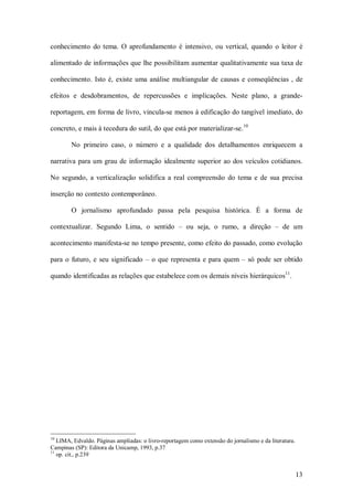 conhecimento  do  tema.  O  aprofundamento  é  intensivo,  ou  vertical,  quando  o  leitor  é 

alimentado de informações que lhe possibilitam aumentar qualitativamente sua taxa de 

conhecimento.  Isto  é,  existe  uma  análise  multiangular  de  causas  e  conseqüências  ,  de 

efeitos  e  desdobramentos,  de  repercussões  e  implicações.  Neste  plano,  a  grande­ 

reportagem, em forma de livro, vincula­se menos à edificação do tangível imediato, do 
                                                                      10 
concreto, e mais à tecedura do sutil, do que está por materializar­se. 

        No  primeiro  caso,  o  número  e  a  qualidade  dos  detalhamentos  enriquecem  a 

narrativa  para  um  grau  de  informação  idealmente  superior  ao  dos  veículos  cotidianos. 

No  segundo,  a  verticalização  solidifica  a  real  compreensão  do  tema  e  de  sua  precisa 

inserção no contexto contemporâneo. 

        O  jornalismo  aprofundado  passa  pela  pesquisa  histórica.  É  a  forma  de 

contextualizar.  Segundo  Lima,  o  sentido  –  ou  seja,  o  rumo,  a  direção  –  de  um 

acontecimento manifesta­se no tempo presente, como efeito do passado, como evolução 

para  o  futuro,  e  seu  significado  –  o  que  representa  e  para  quem –  só  pode  ser  obtido 
                                                                                 11 
quando identificadas as relações que estabelece com os demais níveis hierárquicos  . 




10 
    LIMA, Edvaldo. Páginas ampliadas: o livro­reportagem como extensão do jornalismo e da literatura. 
Campinas (SP): Editora da Unicamp, 1993, p.37 
11 
    op. cit., p.239


                                                                                                     13 
 