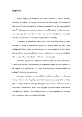 PRODUÇÃO 



        Iniciei  a  pesquisa  em  outubro  de  2002,  após  a  definição  do tema  na  disciplina 

Elaboração  de  Projeto.  Por  sugestão  da  professora  Heloísa  Sampaio,  fui  em  busca  do 

antropólogo Vivaldo da Costa Lima, professor Emérito da UFBA, hoje aposentado. De 

início, Vivaldo mostrou­se resistente a dar entrevistas. Mas, depois de alguns encontros, 

pediu  uma  cópia  do  meu  projeto  para  ler  e  me  convidou  a  freqüentar  a  sua  ampla 

biblioteca de gastronomia. Foi uma grande oportunidade de trabalho. 

        A  biblioteca  do  antropólogo  possui  textos  raros  da  cozinha  baiana  e  grande 

variedade  de  títulos  da  gastronomia  internacional.  Quanto  estava  na  ativa,  como 

professor da UFBA, Vivaldo tentou implementar um centro de estudos de alimentação. 

É interessado por gastronomia há muito tempo; e me incentivou a ler com profundidade 

sobre o assunto. Passei a freqüentar a biblioteca com assiduidade. 

        A  fome  foi algo que  me acompanhou durante as  pesquisas. Por diversas  vezes, 

ao me dedicar às leituras dos belos livros de gastronomia, deparei­me com algo mais do 

que  o  apetite  pelo  conhecimento.  Era  a  fome  propriamente  dita.  Saía  da  biblioteca  do 

professor Vivaldo literalmente faminto. 

        A  pesquisa  histórica  e  o  bom  trabalho  jornalístico  envolvem  ­  ou  deveriam 

envolver ­ leituras, antes de qualquer entrevista. Por conta disso comprei livros, fui em 

sebos.  Consegui  raridades.  Tive  que  fotocopiar  textos  básicos.  Entre  eles,  a  bíblia 

“História da  Alimentação no Brasil”, de 925 páginas, em dois  volumes, do historiador 

Luis da Camara Cascudo. É inacreditável que um  livro daquela qualidade  e amplitude 

esteja esgotado e sem perspectiva de republicação.




                                                                                              14 
 