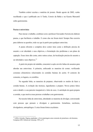Também  coletei  receitas  e  matérias  de  jornais.  Desde  agosto  de  2002,  venho 

recolhendo  o  que  é  publicado  em  A  Tarde,  Correio  da  Bahia  e  na  Gazeta  Mercantil 

sobre gastronomia. 



Pautas e entrevistas 

        Para iniciar o trabalho, combinei com o professor Giovandro Ferreira de elaborar 

pautas, o que  facilitaria o trabalho. E como elas  me  foram úteis! Sempre  lhes recorria 

para elaborar as questões, toda vez que ia partir para qualquer entrevista. 

        A  pauta  eficiente  e  completa  deve  conter  itens  como  a  definição  precisa  do 

assunto  a  ser  abordado  e  seus  objetivos,  a  formulação  dos  problemas  e  um  plano  de 

captação. Esses itens dão conta, entre outras coisas, da localização precisa do assunto a 
                              12 
ser abordado e seus objetivos. 

        A partir do projeto do trabalho, concentrei a ação em três linhas de assuntos para 

abordar  nas  entrevistas.  A  primeira,  enfocando  as  maneiras  de  comer,  verificando 

costumes  alimentícios  relacionados  às  comidas  baianas  de  azeite.  O  contexto  do 

consumo, os lugares, os comilões. 

        Na  segunda  linha,  as  maneiras  de  preparar,  observando  os  modos  de  fazer  a 

comida  baiana.  A  evolução  das  técnicas,  ingredientes  e  preparo.  Novos  pratos  feitos 

com o dendê e o seu parceiro inseparável, o leite de coco. A satisfação de quem prepara 

a comida, o que motiva essas pessoas a trabalhar com gastronomia. 

        Na terceira linha de entrevistas, abordando as maneiras de divulgar, conversando 

com  pessoas  que  pensam  e  divulgam  a  gastronomia.  Jornalistas,  escritores, 

divulgadores, antropólogos. E estes foram fontes excelentes. 




12 
  LIMA, Edvaldo. Páginas ampliadas: o livro­reportagem como extensão do jornalismo e da literatura. 
Campinas (SP): Editora da Unicamp, 1993, p.73.


                                                                                                   15 
 
