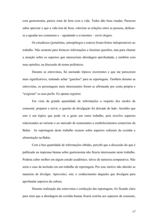 com  gastronomia,  parece  estar  de  bem  com  a  vida.  Todos  dão  boas  risadas.  Parecem 

saber apreciar o que a vida tem de bom, valorizar as relações entre as pessoas, dedicar­ 

se a agradar aos comensais e – agradando a si mesmos – ouvir elogios. 

       Os estudiosos (jornalistas, antropólogos e outros) foram fontes indispensáveis ao 

trabalho. Não somente para fornecer informações e iluminar questões, mas para chamar 

a  atenção  sobre  os  aspectos  que  mereceriam  abordagem  aprofundada,  e  também  com 

suas opiniões, na discussão de temas polêmicos. 

       Durante  as  entrevistas,  fui  anotando  tópicos  recorrentes  e  que  me  pareceram 

mais significativos, tentando achar “ganchos” para as reportagens. Também durante as 

entrevistas,  os  personagens  mais  interessantes  foram  se  afirmando  por  conta  própria  e 

“exigiram” os seus perfis. Eu apenas registrei. 

       Em  vista  da  grande  quantidade  de  informações  a  respeito  dos  modos  de 

consumir, preparar e servir, o quesito de divulgação foi deixado de lado. Acredito que 

este  é  um  tópico  que  pode  vir  a  gerar  um  outro  trabalho,  pois  envolve  aspectos 

relacionados ao turismo e ao mercado de restaurantes e estabelecimentos comerciais da 

Bahia.    As  reportagens  deste  trabalho  recaem  sobre  aspectos  culturais  da  cozinha  e 

alimentação na Bahia. 

       Com a boa quantidade de informações obtidas, percebi que a discussão do que é 

publicado na imprensa baiana sobre gastronomia não ficaria interessante neste trabalho. 

Poderia caber melhor em algum estudo acadêmico, talvez de natureza comparativa. Não 

seria o caso da inclusão em um trabalho de reportagem. Por esse motivo não abordei as 

maneiras  de  divulgar.  Aproveitei,  sim,  o  conhecimento  daqueles  que  divulgam  para 

aprofundar aspectos da cultura. 

       Durante realização das entrevistas e confecção das reportagens, foi ficando claro 

para mim que a abordagem da cozinha baiana ficaria restrita aos aspectos de consumo,



                                                                                             17 
 