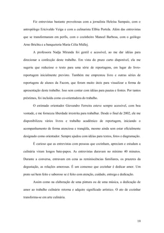 Fiz  entrevistas  bastante  proveitosas  com  a  jornalista  Heloísa  Sampaio,  com  o 

antropólogo Ericivaldo  Veiga  e  com  a  culinarista  Elíbia  Portela.  Além  das  entrevistas 

que  se  transformaram  em  perfis,  com  o  cozinheiro  Manoel  Barbosa,  com  o  geólogo 

Arno Brichta e a banqueteria Maria Célia Midlej. 

        A  professora  Nadja  Miranda  foi  gentil  e  acessível,  ao  me  dar  idéias  para 

direcionar  a  confecção  deste  trabalho.  Em  vista  do  prazo  curto  disponível,  ela  me 

sugeriu  que  reduzisse  o  texto  para  uma  série  de  reportagens,  em  lugar  do  livro­ 

reportagem  inicialmente  previsto.  Também  me  emprestou  livro  e  outras  séries  de 

reportagens  de  alunos  da  Facom,  que  foram  muito  úteis  para  visualizar  a  forma  de 

apresentação deste trabalho. Isso sem contar com idéias para pautas e fontes. Por tantos 

préstimos, foi incluída como co­orientadora do trabalho. 

        O  estimado  orientador  Giovandro  Ferreira  esteve  sempre  acessível,  com  boa 

vontade, e me forneceu liberdade irrestrita para trabalhar. Desde o final de 2002, ele me 

disponibilizou  vários  livros  e  trabalho  acadêmico  de  reportagem,  iniciando  o 

acompanhamento  de  forma  atenciosa  e  tranqüila,  mesmo  ainda  sem  estar oficialmente 

designado como orientador. Sempre ajudou com idéias para textos, fotos e diagramação. 

        É curioso que as  entrevistas com pessoas que cozinham, apreciam e estudam  a 

culinária  viram  longos  bate­papos.  As  entrevistas  duravam  no  mínimo  40  minutos. 

Durante  a  conversa,  entravam  em  cena  as  reminiscências  familiares,  os  prazeres  da 

degustação,  as  relações  amorosas.  É  um  consenso  que  cozinhar  é  dedicar  amor.  Um 

prato sai bem feito e saboroso se é feito com atenção, cuidado, entrega e dedicação. 

        Assim  como  na  elaboração  de  uma  pintura  ou  de  uma  música,  a  dedicação  de 

amor  ao  trabalho  culinário  retorna  e  adquire  significado  artístico.  O  ato  de  cozinhar 

transforma­se em arte culinária.




                                                                                              19 
 