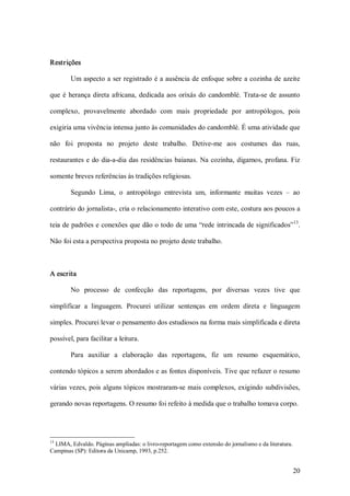 Restrições 

        Um  aspecto a ser registrado é a ausência de enfoque sobre  a cozinha de azeite 

que  é  herança  direta  africana,  dedicada  aos  orixás  do  candomblé.  Trata­se  de  assunto 

complexo,  provavelmente  abordado  com  mais  propriedade  por  antropólogos,  pois 

exigiria uma vivência intensa junto às comunidades do candomblé. É uma atividade que 

não  foi  proposta  no  projeto  deste  trabalho.  Detive­me  aos  costumes  das  ruas, 

restaurantes  e  do  dia­a­dia  das  residências  baianas.  Na  cozinha,  digamos,  profana.  Fiz 

somente breves referências às tradições religiosas. 

        Segundo  Lima,  o  antropólogo  entrevista  um,  informante  muitas  vezes  –  ao 

contrário do jornalista­, cria o relacionamento interativo com este, costura aos poucos a 
                                                                                   13 
teia de padrões e conexões que dão o todo de uma “rede  intrincada de significados”  . 

Não foi esta a perspectiva proposta no projeto deste trabalho. 



A escrita 

        No  processo  de  confecção  das  reportagens,  por  diversas  vezes  tive  que 

simplificar  a  linguagem.  Procurei  utilizar  sentenças  em  ordem  direta  e  linguagem 

simples. Procurei levar o pensamento dos estudiosos na forma mais simplificada e direta 

possível, para facilitar a leitura. 

        Para  auxiliar  a  elaboração  das  reportagens,  fiz  um  resumo  esquemático, 

contendo tópicos a serem abordados e as fontes disponíveis. Tive que refazer o resumo 

várias  vezes, pois alguns tópicos  mostraram­se  mais complexos, exigindo subdivisões, 

gerando novas reportagens. O resumo foi refeito à medida que o trabalho tomava corpo. 




13 
  LIMA, Edvaldo. Páginas ampliadas: o livro­reportagem como extensão do jornalismo e da literatura. 
Campinas (SP): Editora da Unicamp, 1993, p.252.


                                                                                                   20 
 