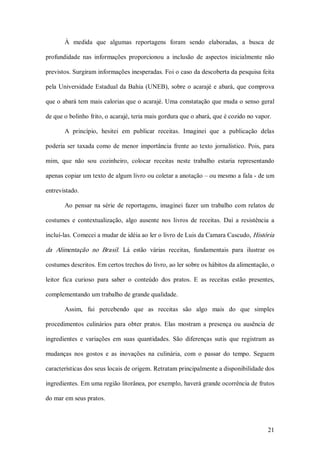 À  medida  que  algumas  reportagens  foram  sendo  elaboradas,  a  busca  de 

profundidade  nas  informações  proporcionou  a  inclusão  de  aspectos  inicialmente  não 

previstos. Surgiram informações inesperadas. Foi o caso da descoberta da pesquisa feita 

pela  Universidade  Estadual  da  Bahia  (UNEB),  sobre  o  acarajé  e  abará,  que  comprova 

que o abará tem mais calorias que o acarajé. Uma constatação que muda o senso geral 

de que o bolinho frito, o acarajé, teria mais gordura que o abará, que é cozido no vapor. 

        A  princípio,  hesitei  em  publicar  receitas.  Imaginei  que  a  publicação  delas 

poderia  ser  taxada  como  de  menor  importância  frente  ao  texto  jornalístico.  Pois,  para 

mim,  que  não  sou  cozinheiro,  colocar  receitas  neste  trabalho  estaria  representando 

apenas copiar um texto de algum livro ou coletar a anotação – ou mesmo a fala ­ de um 

entrevistado. 

        Ao  pensar  na  série  de  reportagens,  imaginei  fazer  um  trabalho  com  relatos  de 

costumes  e  contextualização,  algo  ausente  nos  livros  de  receitas.  Daí  a  resistência  a 

incluí­las. Comecei a mudar de idéia ao ler o livro de Luis da Camara Cascudo, História 

da  Alimentação  no  Brasil.  Lá  estão  várias  receitas,  fundamentais  para  ilustrar  os 

costumes descritos. Em certos trechos do livro, ao ler sobre os hábitos da alimentação, o 

leitor  fica  curioso  para  saber  o  conteúdo  dos  pratos.  E  as  receitas  estão  presentes, 

complementando um trabalho de grande qualidade. 

        Assim,  fui  percebendo  que  as  receitas  são  algo  mais  do  que  simples 

procedimentos  culinários  para  obter  pratos.  Elas  mostram  a  presença  ou  ausência  de 

ingredientes  e  variações  em  suas  quantidades.  São  diferenças  sutis  que  registram  as 

mudanças  nos  gostos  e  as  inovações  na  culinária,  com  o  passar  do  tempo.  Seguem 

características dos seus locais de origem. Retratam principalmente a disponibilidade dos 

ingredientes. Em uma região litorânea, por exemplo, haverá grande ocorrência de frutos 

do mar em seus pratos.



                                                                                              21 
 