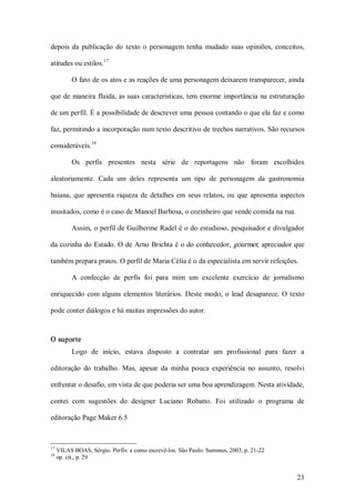 depois  da  publicação  do  texto  o  personagem  tenha  mudado  suas  opiniões,  conceitos, 
                    17 
atitudes ou estilos. 

            O fato de os atos e as reações de uma personagem deixarem transparecer, ainda 

que de  maneira  fluida, as suas características, tem enorme  importância  na estruturação 

de um perfil. É a possibilidade de descrever uma pessoa contando o que ela faz e como 

faz, permitindo a incorporação num texto descritivo de trechos narrativos. São recursos 
              18 
consideráveis. 

            Os  perfis  presentes  nesta  série  de  reportagens  não  foram  escolhidos 

aleatoriamente.  Cada  um  deles  representa  um  tipo  de  personagem  da  gastronomia 

baiana,  que  apresenta  riqueza  de  detalhes  em  seus  relatos,  ou  que  apresenta  aspectos 

inusitados, como é o caso de Manoel Barbosa, o cozinheiro que vende comida na rua. 

            Assim, o perfil de Guilherme Radel é o do estudioso, pesquisador e divulgador 

da cozinha do Estado. O de Arno Brichta é o do conhecedor, gourmet, apreciador que 

também prepara pratos. O perfil de Maria Célia é o da especialista em servir refeições. 

            A  confecção  de  perfis  foi  para  mim  um  excelente  exercício  de  jornalismo 

enriquecido  com  alguns  elementos  literários.  Deste  modo,  o  lead  desaparece.  O  texto 

pode conter diálogos e há muitas impressões do autor. 



O suporte 
            Logo  de  início,  estava  disposto  a  contratar  um  profissional  para  fazer  a 

editoração  do  trabalho.  Mas,  apesar  da  minha  pouca  experiência  no  assunto,  resolvi 

enfrentar o desafio, em vista de que poderia ser uma boa aprendizagem. Nesta atividade, 

contei  com  sugestões  do  designer  Luciano  Robatto.  Foi  utilizado  o  programa  de 

editoração Page Maker 6.5 



17 
      VILAS BOAS, Sérgio. Perfis: e como escrevê­los. São Paulo: Summus, 2003, p. 21­22 
18 
      op. cit., p. 29


                                                                                             23 
 