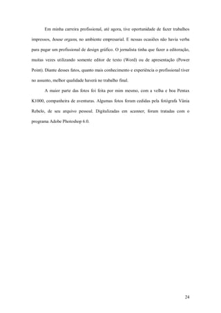 Em  minha  carreira  profissional,  até  agora, tive  oportunidade  de  fazer  trabalhos 

impressos,  house  organs,  no  ambiente  empresarial.  E  nessas  ocasiões  não  havia  verba 

para pagar um profissional de design gráfico. O jornalista tinha que fazer a editoração, 

muitas  vezes  utilizando  somente  editor  de  texto  (Word)  ou  de  apresentação  (Power 

Point). Diante desses fatos, quanto mais conhecimento e experiência o profissional tiver 

no assunto, melhor qualidade haverá no trabalho final. 

       A  maior  parte  das  fotos  foi  feita  por  mim  mesmo,  com  a  velha  e  boa  Pentax 

K1000,  companheira  de  aventuras.  Algumas  fotos  foram  cedidas  pela  fotógrafa  Vânia 

Rebelo,  de  seu  arquivo  pessoal.  Digitalizadas  em  scanner,  foram  tratadas  com  o 

programa Adobe Photoshop 6.0.




                                                                                            24 
 