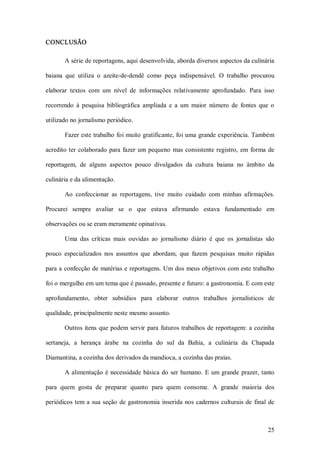 CONCLUSÃO 

        A série de reportagens, aqui desenvolvida, aborda diversos aspectos da culinária 

baiana  que  utiliza  o  azeite­de­dendê  como  peça  indispensável.  O  trabalho  procurou 

elaborar  textos  com  um  nível  de  informações  relativamente  aprofundado.  Para  isso 

recorrendo  à  pesquisa  bibliográfica  ampliada  e  a  um  maior  número  de  fontes  que  o 

utilizado no jornalismo periódico. 

        Fazer este trabalho foi muito gratificante, foi uma grande experiência. Também 

acredito ter  colaborado  para  fazer  um  pequeno  mas  consistente  registro,  em  forma  de 

reportagem,  de  alguns  aspectos  pouco  divulgados  da  cultura  baiana  no  âmbito  da 

culinária e da alimentação. 

        Ao  confeccionar  as  reportagens,  tive  muito  cuidado  com  minhas  afirmações. 

Procurei  sempre  avaliar  se  o  que  estava  afirmando  estava  fundamentado  em 

observações ou se eram meramente opinativas. 

        Uma  das  críticas  mais  ouvidas  ao  jornalismo  diário  é  que  os  jornalistas  são 

pouco  especializados  nos  assuntos  que  abordam,  que  fazem  pesquisas  muito  rápidas 

para a confecção de matérias e reportagens. Um  dos meus objetivos com este trabalho 

foi o mergulho em um tema que é passado, presente e futuro: a gastronomia. E com este 

aprofundamento,  obter  subsídios  para  elaborar  outros  trabalhos  jornalísticos  de 

qualidade, principalmente neste mesmo assunto. 

        Outros  itens  que  podem  servir  para  futuros trabalhos  de  reportagem:  a  cozinha 

sertaneja,  a  herança  árabe  na  cozinha  do  sul  da  Bahia,  a  culinária  da  Chapada 

Diamantina, a cozinha dos derivados da mandioca, a cozinha das praias. 

        A  alimentação  é  necessidade  básica  do  ser  humano.  E  um  grande  prazer, tanto 

para  quem  gosta  de  preparar  quanto  para  quem  consome.  A  grande  maioria  dos 

periódicos  tem  a  sua  seção  de  gastronomia  inserida  nos  cadernos  culturais  de  final  de



                                                                                               25 
 