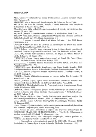 BIBLIOGRAFIA 

AIDA, Celeste. “Tombamento” do acarajé divide opiniões. A Tarde, Salvador, 15  jan. 
2003. Turismo, p. 3. 
ALGRANTI, Márcia. Pequeno dicionário da gula . Rio de Janeiro: Record, 2000. 
ALVES  FILHO,  Ivan;  Di  Giovanni,  Roberto.  Cozinha  Brasileira  (com  recheio  de 
história). Rio de Janeiro: Revan, 2000. 
ARAÚJO,  Maria  Célia  Midlej  Silva  de.  Meu  caderno  de  receitas  para  todos  os  dias. 
Itabuna: Ed. autor, 2002. 
BRANDÃO, Darwin. A cozinha baiana. Salvador: Liv. Universitária, 1948. 2. ed. 
BRÍGIDO, Maria Luisa. Dicas da Dadá para uma Quaresma mais saborosa. Correio da 
Bahia , Salvador, 30 mar. 2003. Bazar, Gastronomia, p. 6. 
________.  O  paraíso  é  tropical.  Correio  da  Bahia ,  Salvador,  1º  jun.  2003.  Bazar, 
Gastronomia, p. 6. 
CÂMARA  CASCUDO,  Luís  da.  História  da  alimentação  no  Brasil.  São  Paulo: 
Companhia Editora Nacional, 1967­1968. 2 v. 
COSTA,  Paloma  ;  AMADO,  Jorge.  A  comida  baiana  de  Jorge  Amado  ou  o  livro  de 
cozinha de Pedro Archanjo com as merendas de Dona Flor. São Paulo: Maltese, 1995. 
DAMATTA,  Roberto.  Sobre  comidas  e  mulheres...  In:  O  que faz  o  Brasil, Brasil? ,  2ª 
ed. Rio de Janeiro: Ed. Rocco, 1986. 
FERNANDES,  Caloca.  Viagem  gastronômica  através  do  Brasil.  São  Paulo:  Editora 
SENAC São Paulo: Editora Estúdio Sônia Robatto, 2000. 
____________.  A  culinária  paulista  tradicional  nos  hotéis  SENAC  São  Paulo.  São 
Paulo: Editora SENAC, 1998. 
FERNANDES,  Jane.  As  religiões  brasileiras  e  sua  hóstia  líquida .  Salvador,  2003. 
Trabalho de conclusão de curso de Jornalismo, Faculdade de Comunicação da UFBA. 
FONSÊCA, Adilson. Evangélicos invadem tabuleiro da “baiana”. A Tarde, Salvador, 19 
jan. 2003. Local, p. 9. 
FORNARI,  Cláudio.  Dicionário­almanaque  de  comes  e  bebes.  Rio  de  Janeiro:  Ed. 
Nova Fronteira, 2001. 
FRIEIRO,  Eduardo.  Feijão,  angu  e  couve:  ensaio  sobre  a  comida  dos  mineiros.  Belo 
Horizonte: Ed. Itatiaia; São Paulo: Ed. da Universidade de São Paulo, 1982. 
GOMENSORO, Maria Lúcia Coimbra de. Pequeno dicionário de gastronomia . Rio de 
Janeiro: Ed. Objetiva, 1999. 
GROPPER, Simona. Saudações ao gêmeos: não há problema que um caruru não possa 
resolver.  A tradição está  fincada  na alegre religiosidade  baiana. A Tarde, Salvador, 27 
set. 2003. Caderno 2, p.1. 
HECK,  Marina  e  Belluzzo,  Rosa.  Cozinha  dos  imigrantes:  memórias  e  receitas.  São 
Paulo: Fundação Memorial da América Latina; DBA Melhoramentos, 1999. 
LIMA,  Cláudia.  Tachos  e  Panelas:  historiografia  da  alimentação  brasileira .  Recife: 
Ed. da autora, 1999. 
LIMA, Edvaldo. Páginas ampliadas: o livro­reportagem como extensão do jornalismo 
e da literatura . Campinas (SP): Editora da Unicamp, 1993. 
LIMA,  Vivaldo  da  Costa.  Alimentação  e  trópico:  uma  proposição  metodológica.  In: 
CONGRESSO BRASILEIRO DE TROPICOLOGIA, 1, 1986, Recife. Ciência para os 
trópicos: anais. Recife: FUNDAJ. Ed. Massangana, 1986. 
______.  A  cozinha  baiana:  uma  abordagem  antropológica .  Palestra  proferida  na 
Fundação Casa de Jorge Amado, Salvador, 08 set.1988. 
______.  Etnocenologia  e  etnoculinária  do  acarajé.  In:  GREINER,  Christiane;  BIÃO, 
Armindo (org.). Etnocenologia: textos selecionados. São Paulo: Annablume, 1999.


                                                                                          28 
 