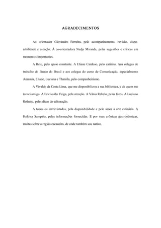 AGRADECIMENTOS 


       Ao  orientador  Giovandro  Ferreira,  pelo  acompanhamento,  revisão,  dispo­ 

nibilidade  e  atenção.  À  co­orientadora  Nadja  Miranda,  pelas  sugestões  e  críticas  em 

momentos importantes. 

       A  Beto,  pelo  apoio  constante.  A  Eliane  Cardoso,  pelo  carinho.  Aos  colegas  de 

trabalho  do  Banco  do  Brasil  e  aos  colegas  do  curso  de  Comunicação,  especialmente 

Amanda, Eliane, Luciana e Tharsila, pelo companheirismo. 

       A Vivaldo da Costa Lima, que me disponibilizou a sua biblioteca, e de quem me 

tornei amigo. A Ericivaldo Veiga, pela atenção. A Vânia Rebelo, pelas fotos. A Luciano 

Robatto, pelas dicas de editoração. 

       A  todos  os  entrevistados,  pela  disponibilidade  e  pelo  amor  à  arte  culinária.  A 

Heloísa  Sampaio,  pelas  informações  fornecidas.  E  por  suas  crônicas  gastronômicas, 

muitas sobre a região cacaueira, de onde também sou nativo.
 