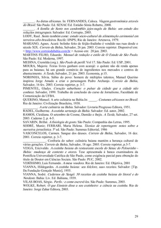 _______. As dietas africanas. In: FERNANDES, Caloca. Viagem gastronômica através 
do Brasil. São Paulo: Ed. SENAC/Ed. Estúdio Sônia Robatto, 2000. 
_______.  A  família  de  Santo  nos  candomblés  jejes­nagôs  da  Bahia:  um  estudo  das 
relações intragrupais. Salvador: Ed. Corrupio, 2003. 
LODY, Raul. Santo também come: estudo sócio­cultural da alimentação cerimonial em 
terreiros afro­brasileiros. Recife: IJNPS; Rio de Janeiro: Artenova, 1979. 
MARIANO, Agnes. Acará: bolinho feito de feijão­fradinho é vendido nas ruas desde o 
século XIX. Correio da Bahia, Salvador, 26 jan. 2003. Correio repórter. Disponível em: 
< http://www.correiodabahia.com.br > Acesso em:  20 jun. 2003. 
MARTINS  FILHO,  Eduardo.  Manual  de  redação  e  estilo  de  O  Estado  de  São  Paulo. 
São Paulo: Ed. Moderna, 1997. 
MEDINA, Cremilda (org.). São Paulo de perfil. Vol 17. São Paulo: Ed. USP, 2001. 
MOURA,  Majorie.  Feiras  livres  ganham  com  acarajé:  o  quitute  não  dá  renda  apenas 
para  as  baianas;  há  um  grande  comércio  de  ingredientes  nos  mercados  e  centros  de 
abastecimento. A Tarde, Salvador, 21 jan. 2003. Economia, p.15. 
NORONHA,  Silvia.  Sábio  do  povo:  homem  de  múltiplos  talentos,  Manuel  Querino 
inspirou  Jorge  Amado  a  criar  o  personagem  Pedro  Archanjo.  Correio  da  Bahia , 
Salvador, 16 fev. 2003. Correio repórter, p. 3­7. 
PIMENTEL,  Gladys.  Coração  suburbano:  o  pulsar  da  cidade  que  a  cidade  não 
conhece. Salvador, 1999. Trabalho de conclusão do curso de Jornalismo, Faculdade de 
Comunicação da UFBA. 
QUERINO, Manuel. A arte culinária na Bahia.In: _____. Costumes africanos no Brasil. 
Rio de Janeiro: Civilização Brasileira, 1938. 
_________. A arte culinária na Bahia . Salvador: Livraria Progresso Editora, 1951. 
RADEL, Guilherme. A cozinha sertaneja da Bahia . Salvador: Ed. autor, 2002. 
RAMOS, Cleidiana. O setembro de Cosme, Damião e ibejis. A Tarde, Salvador, 27 set. 
2003. Caderno 2, p. 4­5. 
SAVARIN, Brillat. A fisiologia do gosto. São Paulo: Companhia das Letras, 1995. 
SODRÉ,  Muniz;  FERRARI,  Maria  Helena.  Técnica  de  reportagem:  notas  sobre  a 
narrativa jornalística . 5ª ed. São Paulo: Summus Editorial, 1986 
VASCONCELOS,  Carmen.  Sangue  dos  deuses.  Correio  da  Bahia ,  Salvador,  16  dez. 
2001. Correio repórter, p. 3­7. 
______________.  Confraria  do  sabor:  culinária  baiana  mantém  a  herança  cultural  de 
várias gerações. Correio da Bahia , Salvador, 18 ago. 2003. Correio repórter, p.3­7. 
VEIGA, Ericivaldo. A cozinha baiana do restaurante escola do Senac do Pelourinho ­ 
Bahia:  mudança  de  contexto  e  atores.  Tese  apresentada  à  banca  examinadora  da 
Pontifícia Universidade Católica de São Paulo, como exigência parcial para obtenção do 
título de Doutor em Ciências Sociais. São Paulo: PUC, 2002. 
VERÍSSIMO, Luis Fernando. A mesa voadora . Rio de Janeiro: Ed. Objetiva, 2001 
VIANNA,  Hildegardes.  A  cozinha  baiana:  seu  folclore,  suas  receitas.  Salvador:  [Tip. 
Da Fundação Gonçalo Muniz], 1955. 
VIANNA,  Sodré.  Cadernos  de  Xangô.  50  receitas  da  cozinha  baiana  do  litoral  e  do 
Nordeste. Bahia: Liv. Ed. Bahiana, 1939. 
VILAS BOAS, Sérgio. Perfis : e como escrevê­los. São Paulo: Summus, 2003. 
WOLKE, Robert. O que Einstein disse a seu cozinheiro: a ciência na cozinha . Rio de 
Janeiro: Jorge Zahar Editora, 2003.




                                                                                          29 
 