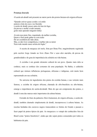 Presença dourada  

O azeite­de­dendê está presente na maior parte dos pratos baianos de origem africana  

“Quando estiver quase cozido e só então 
juntem o leite de coco e no finzinho 
o azeite de dendê, pouco antes de tirar do fogo. 
(Ia provar o molho a todo instante, 
gosto mais apurado ninguém tinha) 

Aí está esse prato fino, requintado, da melhor cozinha, 
Quem o fizer pode gabar­se com razão 
De ser cozinheira de mão cheia. 
Mas, se não tiver competência, é melhor não se meter 
Nem todo mundo nasce artista do fogão.” 

        A receita da  moqueca siri  mole,  feita por Dona Flor,  magistralmente registrada 

pelo  escritor  Jorge  Amado  no  livro  Dona  Flor  e  seus  dois  maridos,  dá  provas  da 

grandiosidade e do grau de importância da culinária na vida baiana. 

        A  cozinha  é  um  grande  elemento  cultural  de  um  povo.  Quanto  mais  dela  se 

conhece,  mais  se  conhece  dos  costumes  de  uma  população.  Na  Bahia,  o  caldeirão 

cultural  que  mistura  influências  portuguesas,  africanas  e  indígenas,  está  muito  bem 

representado em sua culinária. 

        No  universo  de  ingredientes  dos  pratos  da  cozinha  baiana,  e  sua  vertente  mais 

famosa,  a  cozinha  de  origem  africana,  chamada  de  afro­brasileira  ou  afro­baiana, 

emerge  a  importância  do  azeite­de­dendê.  Mais  do  que  um  componente  dos  pratos,  o 

dendê é uma das marcas mais importantes da cultura baiana. 

        Extraído do fruto da palmeira Elais Guineensis, de origem africana, o azeite­de­ 

dendê,  também  chamado  simplesmente  de  dendê,  incorporou­se  à  cultura  baiana.  As 

receitas  herdadas  dos  escravos  negros  transcendem  os  limites  do  Estado  e  passam  a 

fazer  papel  de  pratos típicos  do  país.  As  moquecas  e  o  vatapá  são  conhecidos  fora  do 

Brasil  como  “pratos brasileiros”, ainda que  não sejam pratos consumidos por todos os 

habitantes do país.



                                                                                               31 
 