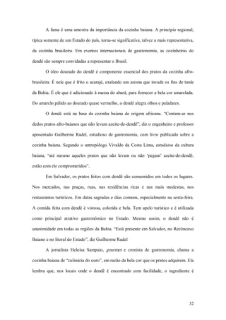 A fama é uma amostra da importância da cozinha baiana. A princípio regional, 

típica somente de um Estado do país, torna­se significativa, talvez a mais representativa, 

da  cozinha  brasileira.  Em  eventos  internacionais  de  gastronomia,  as  cozinheiras  do 

dendê são sempre convidadas a representar o Brasil. 

       O  óleo  dourado  do  dendê  é  componente  essencial  dos  pratos  da  cozinha  afro­ 

brasileira. É nele que é frito o acarajé, exalando um aroma que invade os fins de tarde 

da Bahia. É ele que é adicionado à massa do abará, para fornecer a bela cor amarelada. 

Do amarelo pálido ao dourado quase vermelho, o dendê alegra olhos e paladares. 

       O  dendê  está  na  base  da  cozinha  baiana  de  origem  africana.  “Contam­se  nos 

dedos pratos afro­baianos que não levam azeite­de­dendê”, diz o engenheiro e professor 

aposentado  Guilherme  Radel,  estudioso  de  gastronomia,  com  livro  publicado  sobre  a 

cozinha  baiana.  Segundo  o  antropólogo  Vivaldo  da  Costa  Lima,  estudioso  da  cultura 

baiana,  “até  mesmo  aqueles  pratos  que  não  levam  ou  não  ‘pegam’  azeite­de­dendê, 

estão com ele comprometidos”. 

       Em Salvador, os pratos feitos com dendê  são consumidos em todos os  lugares. 

Nos  mercados,  nas  praças,  ruas,  nas  residências  ricas  e  nas  mais  modestas,  nos 

restaurantes turísticos. Em datas sagradas e dias comuns, especialmente na sexta­feira. 

A  comida  feita com dendê é  vistosa, colorida e  bela. Tem apelo turístico e é utilizada 

como  principal  atrativo  gastronômico  no  Estado.  Mesmo  assim,  o  dendê  não  é 

unanimidade em todas as regiões da Bahia. “Está presente em Salvador, no Recôncavo 

Baiano e no litoral do Estado”, diz Guilherme Radel 

       A  jornalista  Heloísa  Sampaio,  gourmet  e  cronista  de  gastronomia,  chama  a 

cozinha baiana de “culinária do ouro”, em razão da bela cor que os pratos adquirem. Ela 

lembra  que,  nos  locais  onde  o  dendê  é  encontrado  com  facilidade,  o  ingrediente  é




                                                                                          32 
 