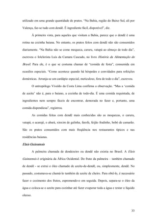 utilizado em uma grande quantidade de pratos. “Na Bahia, região do Baixo Sul, ali por 

Valença, faz­se tudo com dendê. É ingrediente fácil, disponível”, diz. 

          À  primeira  vista,  para  aqueles  que  visitam  a  Bahia,  parece  que  o  dendê  é  uma 

rotina  na  cozinha  baiana.  No  entanto, os  pratos  feitos  com  dendê  não  são  consumidos 

diariamente. “Na Bahia não se come moqueca, caruru, vatapá ao almoço de todo dia”, 

escreveu  o  folclorista  Luis  da  Camara  Cascudo,  no  livro  História  da  Alimentação  do 

Brasil.  Para  ele,  é  o  que  se  costuma  chamar  de  “comida  de  festa”,  consumida  em 

ocasiões  especiais.  “Como  acontece  quando  há  hóspedes  e  convidados  para  refeições 

domésticas. Arranja­se um cardápio especial, meticuloso, fora de todo o dia”, escreveu. 

          O antropólogo Vivaldo da Costa Lima confirma  a observação. “Mas a  ‘comida 

de  azeite’  não  é,  para  o  baiano,  a  cozinha  de  todo­dia.  É  uma  comida  requintada,  de 

ingredientes  nem  sempre  fáceis  de  encontrar,  demorada  no  fazer  e,  portanto,  uma 

comida dispendiosa”, registrou. 

          As  comidas  feitas  com  dendê  mais  conhecidas  são  as  moquecas,  o  caruru, 

vatapá, o acarajé, o abará, xinxim de galinha, farofa, feijão fradinho, bobó de camarão. 

São  os  pratos  consumidos  com  mais  freqüência  nos  restaurantes  típicos  e  nas 

residências baianas. 

Elais Guineensis 

          A  palmeira  chamada  de  dendezeiro  ou  dendê  não  existia  no  Brasil.  A  Elais 

Guineensis é originária da  África Ocidental. Do fruto da palmeira – também chamado 

de dendê ­ se  extrai o óleo chamado de azeite­de­dendê, ou, simplesmente, dendê. No 

passado, costumava­se chamá­lo também de azeite de cheiro. Para obtê­lo, é necessário 

fazer  o  cozimento  dos  frutos,  espremendo­o  em  seguida.  Depois,  separa­se  o  óleo  da 

água e coloca­se o azeite para cozinhar até fazer evaporar toda a água e restar o líquido 

oleoso.



                                                                                                 33 
 