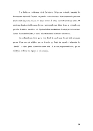 É  na  Bahia,  na  região  que  vai  de  Salvador  a Ilhéus,  que o  dendê  é  extraído  de 

forma quase artesanal. É cozido em grandes tachos de ferro e depois espremido por uma 

imensa roda de pedra, puxada por tração animal. É este o chamado azeite de roldão. O 

azeite­de­dendê,  extraído  dessa  forma  é  encontrado  nas  feiras  livres,  e  colocado  em 

garrafas de vidro e arrolhado. Há algumas indústrias modernas de extração do azeite­de­ 

dendê. Nos supermercados, o azeite industrializado é facilmente encontrado. 

       Os  conhecedores  dizem  que  o  bom  dendê  é  aquele  que  fica  dividido  em  duas 

partes.  Uma  parte  de  sólidos,  que  se  deposita  no  fundo  da  garrafa,  é  chamada  de 

“bambá”.  A  outra  parte,  conhecida  como  “flor”,  é  o  óleo  propriamente  dito,  que  se 

solidifica no frio e fica líquido ao ser aquecido.




                                                                                               34 
 