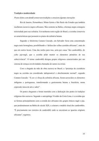 Tradição e modernidade 

Pratos feitos com dendê conservam tradições e ensaiam algumas inovações 

        Rio de Janeiro, Pernambuco, Minas Gerais e São Paulo são Estados que também 

receberam escravos negros africanos. Mas somente na Bahia, a herança negra conseguiu 

notoriedade para sua culinária. Em nenhuma outra região do Brasil, a cozinha conservou 

as características que possuem os pratos da culinária baiana. 

        Segundo  o  folclorista  Camara  Cascudo,  em  Salvador  ficou  uma  concentração 

negra mais homogênea, possibilitando a “defesa das velhas comidas africanas”, mais do 

que  em  outros  locais.  Uma  das  razões  para  isso,  seria  por  causa  “dos  candomblés,  do 

culto  jeje­nagô,  que  a  cozinha  pôde  manter  os  elementos  primários  de  sua 

sobrevivência”.  O  termo  candomblé  designa  grupos  religiosos  caracterizados  por  um 

sistema de crenças em divindades chamadas de santos ou orixás. 

        Com  a  chegada  da  mão  de  obra  escrava  no  Brasil,  a  “presença  da  cozinheira 

negra  na  cozinha  era  considerada  indispensável  e  absolutamente  normal”,  segundo 

Camara Cascudo. “À cor e à força da culinária africana, foram acrescidos os elementos 

indígenas  e  portugueses,  transformando  a  gastronomia  baiana  e  brasileira,  numa 

expressão única de arte e sabor”. 

        Os pratos chegaram  e  foram  mantidos com a dedicação dos pratos às tradições 

religiosas dos escravos. Segundo o antropólogo Vivaldo da Costa Lima, é a cozinha que 

se  formou principalmente com a comida dos africanos dos grupos étnicos  nagô e  jeje, 

que predominaram na Bahia do século XIX, e criaram o modelo ritual dos candomblés. 

“É  precisamente  nos  terreiros  de  candomblé  onde  se  encontram  as  iguarias  originais 

africanas”, registrou.




                                                                                              35 
 