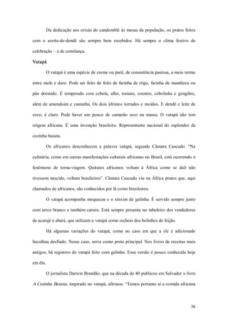 Da dedicação aos orixás do candomblé às  mesas  da população, os pratos feitos 

com  o  azeite­de­dendê  são  sempre  bem  recebidos.  Há  sempre  o  clima  festivo  de 

celebração – e de comilança. 

Vatapá 

        O vatapá é uma espécie de creme ou purê, de consistência pastosa, a meio termo 

entre  mole  e  duro.  Pode  ser  feito  de  feito  de  farinha  de  trigo,  farinha  de  mandioca  ou 

pão  dormido.  É  temperado  com  cebola,  alho,  tomate,  coentro,  cebolinha  e  gengibre, 

além  de  amendoim  e  castanha.  Os  dois  últimos  torrados  e  moídos.  E  dendê  e  leite  de 

coco,  é  claro.  Pode  haver  um  pouco  de  camarão  seco  na  massa.  O  vatapá  não  tem 

origem  africana.  É  uma  invenção  brasileira.  Representante  nacional  do  esplendor  da 

cozinha baiana. 

        Os  africanos  desconhecem  a  palavra  vatapá,  segundo  Câmara  Cascudo.  “Na 

culinária, como em outras manifestações culturais africanas no Brasil, está ocorrendo o 

fenômeno  de  torna­viagem.  Quitutes  africanos  voltam  à  África  como  se  dali  não 

tivessem  nascido, voltam  brasileiros”. Câmara Cascudo viu  na  África pratos que, aqui 

chamados de africanos, são conhecidos por lá como brasileiros. 

        O  vatapá acompanha  moquecas e o xinxim de galinha. É servido sempre  junto 

com arroz branco e também caruru. Está sempre  presente no tabuleiro dos vendedores 

de acarajé e abará, que utilizam o vatapá como recheio dos bolinhos de feijão. 

        Há  algumas  variações  do  vatapá,  como  no  caso  em  que  a  ele  é  adicionado 

bacalhau desfiado. Nesse caso, serve como prato principal. Nos livros de receitas mais 

antigos, há registros do vatapá feito com galinha. Essa  versão é pouco conhecida  hoje 

em dia. 

        O jornalista Darwin Brandão, que na década de 40 publicou em Salvador o livro 

A Cozinha Baiana , inspirado no vatapá, afirmou: “Temos portanto aí a comida africana



                                                                                                   36 
 