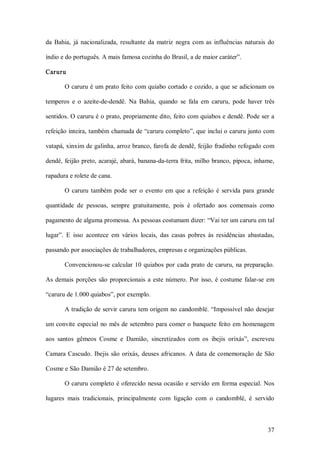 da  Bahia,  já  nacionalizada,  resultante  da  matriz  negra  com  as  influências  naturais  do 

índio e do português. A mais famosa cozinha do Brasil, a de maior caráter”. 

Caruru 

        O caruru é um prato feito com quiabo cortado e cozido, a que se adicionam os 

temperos  e  o  azeite­de­dendê.  Na  Bahia,  quando  se  fala  em  caruru,  pode  haver  três 

sentidos. O caruru é o prato, propriamente dito, feito com quiabos e dendê. Pode ser a 

refeição inteira, também chamada de “caruru completo”, que inclui o caruru junto com 

vatapá, xinxim de galinha, arroz branco, farofa de dendê, feijão fradinho refogado com 

dendê, feijão preto, acarajé, abará, banana­da­terra frita, milho branco, pipoca, inhame, 

rapadura e rolete de cana. 

        O  caruru  também  pode  ser  o  evento  em  que  a  refeição  é  servida  para  grande 

quantidade  de  pessoas,  sempre  gratuitamente,  pois  é  ofertado  aos  comensais  como 

pagamento de alguma promessa. As pessoas costumam dizer: “Vai ter um caruru em tal 

lugar”.  E  isso  acontece  em  vários  locais,  das  casas  pobres  às  residências  abastadas, 

passando por associações de trabalhadores, empresas e organizações públicas. 

        Convencionou­se  calcular  10  quiabos  por  cada  prato  de  caruru,  na  preparação. 

As  demais  porções  são  proporcionais  a  este  número.  Por  isso,  é  costume  falar­se  em 

“caruru de 1.000 quiabos”, por exemplo. 

        A tradição de servir caruru tem origem  no candomblé. “Impossível  não desejar 

um convite especial  no  mês de setembro para comer o banquete  feito em  homenagem 

aos  santos  gêmeos  Cosme  e  Damião,  sincretizados  com  os  ibejis  orixás”,  escreveu 

Camara  Cascudo.  Ibejis  são  orixás,  deuses  africanos.  A  data  de  comemoração  de  São 

Cosme e São Damião é 27 de setembro. 

        O caruru completo é oferecido nessa ocasião e servido em  forma especial. Nos 

lugares  mais  tradicionais,  principalmente  com  ligação  com  o  candomblé,  é  servido



                                                                                              37 
 