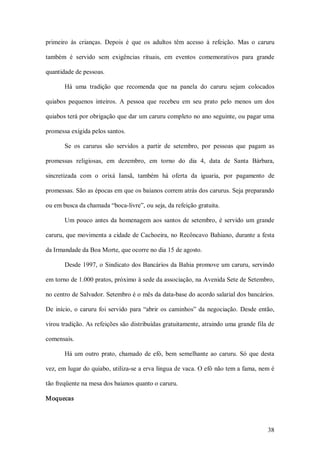 primeiro  às  crianças.  Depois  é  que  os  adultos  têm  acesso  à  refeição.  Mas  o  caruru 

também  é  servido  sem  exigências  rituais,  em  eventos  comemorativos  para  grande 

quantidade de pessoas. 

        Há  uma  tradição  que  recomenda  que  na  panela  do  caruru  sejam  colocados 

quiabos  pequenos  inteiros.  A  pessoa  que  recebeu  em  seu  prato  pelo  menos  um  dos 

quiabos terá por obrigação que dar um caruru completo no ano seguinte, ou pagar uma 

promessa exigida pelos santos. 

        Se  os  carurus  são  servidos  a  partir  de  setembro,  por  pessoas  que  pagam  as 

promessas  religiosas,  em  dezembro,  em  torno  do  dia  4,  data  de  Santa  Bárbara, 

sincretizada  com  o  orixá  Iansã,  também  há  oferta  da  iguaria,  por  pagamento  de 

promessas. São as épocas em que os baianos correm atrás dos carurus. Seja preparando 

ou em busca da chamada “boca­livre”, ou seja, da refeição gratuita. 

        Um  pouco  antes  da  homenagem  aos  santos  de  setembro,  é  servido  um  grande 

caruru, que movimenta a cidade de Cachoeira, no Recôncavo Bahiano, durante a festa 

da Irmandade da Boa Morte, que ocorre no dia 15 de agosto. 

        Desde 1997, o Sindicato dos Bancários da Bahia  promove um  caruru, servindo 

em torno de 1.000 pratos, próximo à sede da associação, na Avenida Sete de Setembro, 

no centro de Salvador. Setembro é o mês da data­base do acordo salarial dos bancários. 

De  início,  o  caruru  foi  servido  para  “abrir  os  caminhos”  da  negociação.  Desde  então, 

virou tradição. As refeições são distribuídas gratuitamente, atraindo uma grande fila de 

comensais. 

        Há  um  outro  prato,  chamado  de  efó,  bem  semelhante  ao  caruru.  Só  que  desta 

vez, em lugar do quiabo, utiliza­se a erva língua de vaca. O efó não tem a fama, nem é 

tão freqüente na mesa dos baianos quanto o caruru. 

Moquecas



                                                                                              38 
 
