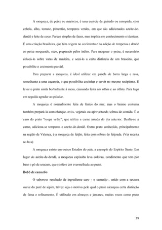 A moqueca, de peixe ou mariscos, é uma espécie de guisado ou ensopado, com 

cebola,  alho,  tomate,  pimentão,  temperos  verdes,  em  que  são  adicionados  azeite­de­ 

dendê e leite de coco. Parece simples de fazer, mas implica em conhecimento e técnicas. 

É uma criação brasileira, que tem origem no cozimento e na adição de temperos e dendê 

ao  peixe  moqueado,  seco,  preparado  pelos  índios.  Para  moquear  o  peixe,  é  necessário 

colocá­lo  sobre  varas  de  madeira,  e  secá­lo  a  certa  distância  de  um  braseiro,  que 

possibilite o cozimento parcial. 

        Para  preparar  a  moqueca,  é  ideal  utilizar  em  panela  de  barro  larga  e  rasa, 

semelhante a uma caçarola, o que possibilita cozinhar e servir no mesmo recipiente. E 

levar o prato ainda borbulhante à mesa, causando festa aos olhos e ao olfato. Para logo 

em seguida agradar ao paladar. 

        A  moqueca  é  normalmente  feita  de  frutos  do  mar,  mas  o  baiano  costuma 

também prepará­la com charque, ovos, vegetais ou aproveitando sobras de comida. É o 

caso  do  prato  “roupa  velha”,  que  utiliza  a  carne  assada  do  dia  anterior.  Desfia­se  a 

carne,  adiciona­se  temperos  e  azeite­de­dendê.  Outro  prato  conhecido,  principalmente 

na região de Valença, é a moqueca de feijão, feita com sobras de feijoada. (Ver receita 

no box) 

        A moqueca existe em outros Estados do país, a exemplo do Espírito Santo. Em 

lugar  do  azeite­de­dendê,  a  moqueca  capixaba  leva  colorau,  condimento  que  tem  por 

base o pó de urucum, que confere cor avermelhada ao prato. 

Bobó de camarão 

        O  saboroso  resultado  de  ingrediente  caro  ­  o  camarão­,  unido  com  a  textura 

suave do purê de aipim, talvez seja o motivo pelo qual o prato alcançou certa distinção 

de  fama  e  refinamento.  É  utilizado  em  almoços  e  jantares,  muitas  vezes  como  prato




                                                                                               39 
 