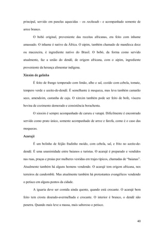 principal,  servido  em  panelas  aquecidas  –  os  rechauds  ­  e  acompanhado  somente  de 

arroz branco. 

       O  bobó  original,  proveniente  das  receitas  africanas,  era  feito  com  inhame 

amassado. O inhame é nativo da África. O aipim, também chamado de mandioca doce 

ou  macaxeira,  é  ingrediente  nativo  do  Brasil.  O  bobó,  da  forma  como  servido 

atualmente,  faz  a  união  do  dendê,  de  origem  africana,  com  o  aipim,  ingrediente 

proveniente da herança alimentar indígena. 

Xinxim de galinha 

       É feito de frango temperado com limão, alho e sal, cozido com cebola, tomate, 

tempero verde e azeite­de­dendê. É semelhante à moqueca, mas leva também camarão 

seco,  amendoim,  castanha  de  caju.  O  xinxim  também  pode  ser  feito  de  bofe,  víscera 

bovina de cozimento demorado e consistência borachenta. 

       O xinxim é sempre acompanhado de caruru e vatapá. Dificilmente é encontrado 

servido como prato único, somente acompanhado de arroz e farofa, como é o caso das 

moquecas. 

Acarajé 

        É  um  bolinho  de  feijão  fradinho  moído,  com  cebola,  sal,  e  frito  no  azeite­de­ 

dendê.  É  uma  unanimidade  entre  baianos  e  turistas.  O  acarajé  é  preparado  e  vendidos 

nas ruas, praças e praias por mulheres vestidas em trajes típicos, chamadas de “baianas”. 

Atualmente  também  há  alguns  homens  vendendo.  O  acarajé  tem  origem  africana,  nos 

terreiros de candomblé. Mas atualmente também há protestantes evangélicos vendendo 

o petisco em alguns pontos da cidade. 

        A  iguaria  deve  ser  comida  ainda  quente,  quando  está  crocante.  O  acarajé  bem 

feito  tem  crosta  dourado­avermelhada  e  crocante.  O  interior  é  branco,  o  dendê  não 

penetra. Quando mais leve a massa, mais saboroso o petisco.



                                                                                               40 
 
