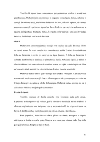 Também  há  alguns  bares  e  restaurantes  que  produzem  e  vendem  o  acarajé  em 

grande escala. O cliente senta­se em mesas e, enquanto toma alguma bebida, saboreia o 

acarajé. Do mesmo modo, nas baianas instaladas nas ruas, calçadas e praias, os clientes 

compram  o  acarajé  e  procuram  algum  bar  das  redondezas  para  apreciar  calmamente  a 

iguaria, acompanhada de alguma bebida. Sair para comer acarajé é uma das atividades 

favoritas dos baianos e turistas de Salvador. 

Abará 

       O abará tem a mesma receita do acarajé, com a adição de azeite­de­dendê e leite 

de coco à massa. Às vezes também leva camarão seco moído. O abará é envolvido em 

folha  de  bananeira  e  cozido  no  vapor  ou  na  água  fervente.  A  folha  de  bananeira  é 

dobrada, dando forma de pirâmide ao embrulho da massa. As baianas típicas já trazem o 

abará cozido de casa ou terminam de cozinhar na rua, no vapor. A embalagem na folha 

de bananeira ajuda a conservar a temperatura e dá sabor especial ao quitute. 

       O abará é menos famoso que o acarajé, mas tem boa vendagem. Além da possui 

textura mais macia que o acarajé, é especialmente procurado por quem procura evitar as 

frituras. Para serví­lo, retira­se a folha de bananeira. O abará é partido ao meio e a ele é 

adicionado o recheio desejado pelo consumidor. 

Farofa de dendê 

       Também  chamada  de  farofa  amarela,  pela  coloração  dada  pelo  dendê. 

Representa a miscigenação de culturas, pois é a união da mandioca, nativa do Brasil e 

alimento  originalmente  dos  indígenas,  com  o  azeite­de­dendê,  de  origem  africana.  A 

farofa de dendê significa o entrelaçamento da cultura africana e da indígena. 

       Para  prepará­la,  acrescenta­se  cebola  picada  ao  dendê.  Refoga­se  e  depois 

adiciona­se a farinha e o sal a gosto. Mexe­se sem parar para misturar tudo, ficar toda 

por igual e torrada. Simples e fácil de fazer.



                                                                                            41 
 