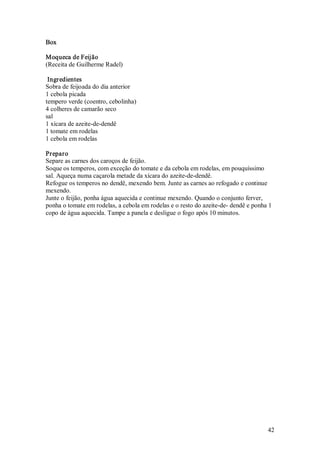 Box 

Moqueca de Feijão 
(Receita de Guilherme Radel) 

 Ingredientes 
Sobra de feijoada do dia anterior 
1 cebola picada 
tempero verde (coentro, cebolinha) 
4 colheres de camarão seco 
sal 
1 xícara de azeite­de­dendê 
1 tomate em rodelas 
1 cebola em rodelas 

Preparo 
Separe as carnes dos caroços de feijão. 
Soque os temperos, com exceção do tomate e da cebola em rodelas, em pouquíssimo 
sal. Aqueça numa caçarola metade da xícara do azeite­de­dendê. 
Refogue os temperos no dendê, mexendo bem. Junte as carnes ao refogado e continue 
mexendo. 
Junte o feijão, ponha água aquecida e continue mexendo. Quando o conjunto ferver, 
ponha o tomate em rodelas, a cebola em rodelas e o resto do azeite­de­ dendê e ponha 1 
copo de água aquecida. Tampe a panela e desligue o fogo após 10 minutos.




                                                                                    42 
 
