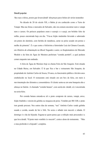 Dendê popular  

Nas ruas e feiras, pratos que levam dendê  têm preços para bolsos de vários tamanhos 

        Na  década  de  20  do  século  XX,  a  Bahia  já  era  conhecida  como  a  Terra  do 

Vatapá. Mas nas feiras e mercados de Salvador, não era comum encontrar nem o vatapá 

nem  o  caruru.  Os  petiscos  populares  eram  o  acarajé  e  o  acaçá,  um  bolinho  feito  de 

milho,  pouco  encontrado  hoje  em  dia.  “Via­se  feijão  mulatinho  fervendo  e  saboreado 

em  pratos  de  alumínio,  com  farinha  de  mandioca,  carne  ou  peixe  assado  em  postas  e 

molho de pimenta”. É o que conta o folclorista e historiador Luiz da Câmara Cascudo, 

em História da alimentação no Brasil. Segundo o autor, os freqüentadores do Mercado 

Modelo  e  da  feira  de  Água  de  Meninos  preferiam  “comida  portátil”,  a  qual  podiam 

comer enquanto iam andando. 

       A feira de Água de Meninos hoje se chama Feira de São Joaquim. Está situada 

na  Cidade  Baixa,  em  Salvador.  É  lá  que  fica  o  bar  e  restaurante  São  Joaquim,  de 

propriedade de Antônio Carlos de Souza, 54 anos, ex­funcionário público e há dois anos 

estabelecido  no  local.  O  restaurante  está  situado  em  um  box  da  feira,  em  meio  à 

movimentação dos feirantes e consumidores. O cliente senta­se em uma banqueta alta e 

almoça no balcão. A chamada “comida baiana”, com azeite­de­ dendê, só é encontrada 

na sexta­feira. 

       Por  comida  baiana  entende­se  ali  o  prato  composto  de  caruru,  vatapá,  arroz, 

feijão fradinho e xinxim de galinha ou moqueca de peixe. Vendido por R$ 5,00, o prato 

tem  grande  procura.  Nos  outros  dias  da  semana,  “seu”  Antônio  Carlos  vende  galinha 

assada  e  cozida,  assado  de  boi  e  bife.  Na  sexta  e  sábado  tem  mocotó  e  rabada.  O 

domingo é o dia da feijoada. Engana­se quem pensa que a refeição mais procurada é a 

que leva dendê. “O prato mais vendido é o mocotó”, conta o dono do restaurante.   “Mas 

o meu preferido é a feijoada”, completa.



                                                                                             43 
 