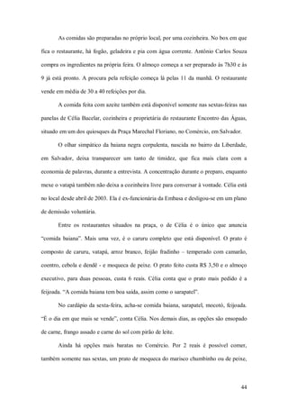 As comidas são preparadas no próprio local, por uma cozinheira. No box em que 

fica o restaurante, há  fogão, geladeira e pia com  água corrente. Antônio Carlos Souza 

compra os ingredientes na própria feira. O almoço começa a ser preparado às 7h30 e às 

9  já  está  pronto.  A  procura  pela  refeição  começa  lá  pelas  11  da  manhã.  O  restaurante 

vende em média de 30 a 40 refeições por dia. 

        A comida feita com azeite também está disponível somente nas sextas­feiras nas 

panelas de Célia Bacelar, cozinheira e proprietária do restaurante Encontro das Águas, 

situado em um dos quiosques da Praça Marechal Floriano, no Comércio, em Salvador. 

        O  olhar  simpático  da  baiana  negra  corpulenta,  nascida  no  bairro  da  Liberdade, 

em  Salvador,  deixa  transparecer  um  tanto  de  timidez,  que  fica  mais  clara  com  a 

economia de palavras, durante a entrevista. A concentração durante o preparo, enquanto 

mexe o vatapá também não deixa a cozinheira livre para conversar à vontade. Célia está 

no local desde abril de 2003. Ela é ex­funcionária da Embasa e desligou­se em um plano 

de demissão voluntária. 

        Entre  os  restaurantes  situados  na  praça,  o  de  Célia  é  o  único  que  anuncia 

“comida  baiana”.  Mais  uma  vez,  é  o  caruru  completo  que  está  disponível.  O  prato  é 

composto  de  caruru,  vatapá,  arroz  branco,  feijão  fradinho  –  temperado  com  camarão, 

coentro, cebola e dendê ­ e moqueca de peixe. O prato feito custa R$ 3,50 e o almoço 

executivo,  para  duas  pessoas,  custa  6  reais.  Célia  conta  que  o  prato  mais  pedido  é  a 

feijoada. “A comida baiana tem boa saída, assim como o sarapatel”. 

        No cardápio da sexta­feira, acha­se  comida  baiana, sarapatel,  mocotó, feijoada. 

“É o dia em que mais se vende”, conta Célia. Nos demais dias, as opções são ensopado 

de carne, frango assado e carne do sol com pirão de leite. 

        Ainda  há  opções  mais  baratas  no  Comércio.  Por  2  reais  é  possível  comer, 

também somente nas sextas, um prato de moqueca do marisco chumbinho ou de peixe,



                                                                                                44 
 