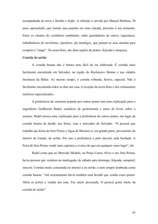 acompanhada de arroz e farinha e feijão. A refeição é servida por Manoel Barbosa, 50 

anos,  aposentado,  que  instala  suas  panelas  em  uma  calçada,  próximo  a  um  armazém. 

Entre  os  clientes  do  cozinheiro  ambulante,  estão  guardadores  de  carros,  seguranças, 

trabalhadores  de  escritórios,  operários,  até  mendigos,  que  juntam  as  suas  moedas  para 

comprar o “rango”. Na sexta­feira, são duas opções de pratos: feijoada e moqueca. 

Comida do sertão 

        A  comida  baiana  não  é  barata  nem  fácil  de  ser  elaborada.  É  comida  mais 

facilmente  encontrada  em  Salvador,  na  região  do  Recôncavo  Baiano  e  nas  cidades 

litorâneas  da  Bahia.  Ao  mesmo  tempo,  é  comida  refinada,  festiva,  especial.  Não  é 

facilmente encontrada todos os dias nas ruas, à exceção da sexta­feira e dos restaurantes 

turísticos especializados. 

        A preferência do consumo popular por outros pratos tem uma explicação para o 

engenheiro  Guilherme  Radel,  estudioso  de  gastronomia  e  autor  de  livros  sobre  o 

assunto. Radel arrisca uma explicação para a preferência de outros pratos, em lugar da 

comida  baiana  de  dendê,  nas  feiras,  ruas  e  mercados  de  Salvador.  “O  pessoal  que 

trabalha nas feiras de Sete Portas e Água de Meninos é, em grande parte, proveniente do 

interior  do  Estado,  do  sertão.  Por  isso  a  preferência  é  pelo  mocotó,  pela  buchada.  A 

Feira de Sete Portas vende mais caprinos e ovinos do que em qualquer outro lugar”, diz 

        Radel conta que no Mercado Modelo, na Praça Castro Alves e nas Sete Portas, 

havia pessoas que vendiam na madrugada, de sábado para domingo, feijoada, sarapatel, 

mocotó. Comida muito consumida no interior e no sertão, e nem sempre lembrada como 

comida  baiana.  “Até recentemente havia também  uma  Kombi que vendia esses pratos. 

Abria  as  portas  e  vendia  nas  ruas.  Era  muito  procurada.  O  pessoal  gosta  muito  da 

comida do sertão”.




                                                                                               45 
 