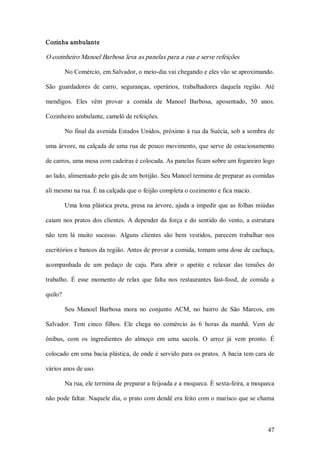 Cozinha ambulante 

O cozinheiro Manoel Barbosa leva as panelas para a rua e serve refeições 

          No Comércio, em Salvador, o meio­dia vai chegando e eles vão se aproximando. 

São  guardadores  de  carro,  seguranças,  operários,  trabalhadores  daquela  região.  Até 

mendigos.  Eles  vêm  provar  a  comida  de  Manoel  Barbosa,  aposentado,  50  anos. 

Cozinheiro ambulante, camelô de refeições. 

          No final da avenida Estados Unidos, próximo à rua da Suécia, sob a sombra de 

uma árvore, na calçada de uma rua de pouco movimento, que serve de estacionamento 

de carros, uma mesa com cadeiras é colocada. As panelas ficam sobre um fogareiro logo 

ao lado, alimentado pelo gás de um botijão. Seu Manoel termina de preparar as comidas 

ali mesmo na rua. É na calçada que o feijão completa o cozimento e fica macio. 

          Uma  lona plástica preta, presa na árvore, ajuda a  impedir que as  folhas  miúdas 

caiam  nos  pratos  dos  clientes.  A  depender  da  força  e  do  sentido  do  vento,  a  estrutura 

não  tem  lá  muito  sucesso.  Alguns  clientes  são  bem  vestidos,  parecem  trabalhar  nos 

escritórios e bancos da região. Antes de provar a comida, tomam uma dose de cachaça, 

acompanhada  de  um  pedaço  de  caju.  Para  abrir  o  apetite  e  relaxar  das  tensões  do 

trabalho.  É  esse  momento  de  relax  que  falta  nos  restaurantes  fast­food,  de  comida  a 

quilo? 

          Seu  Manoel  Barbosa  mora  no  conjunto  ACM,  no  bairro  de  São  Marcos,  em 

Salvador.  Tem  cinco  filhos.  Ele  chega  no  comércio  às  6  horas  da  manhã.  Vem  de 

ônibus,  com  os  ingredientes  do  almoço  em  uma  sacola.  O  arroz  já  vem  pronto.  É 

colocado em uma bacia plástica, de onde é servido para os pratos. A bacia tem cara de 

vários anos de uso. 

          Na rua, ele termina de preparar a feijoada e a moqueca. É sexta­feira, a moqueca 

não pode faltar. Naquele dia, o prato com dendê era feito com o marisco que se chama



                                                                                                 47 
 