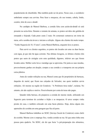 popularmente de chumbinho. Mas também pode ser de peixe. Nesse caso, o cozinheiro 

ambulante  sempre  usa  corvina.  Para  fazer  a  moqueca,  ele  usa  tomate,  cebola,  limão, 

coentro, leite de coco e dendê. 

        No  cardápio  de  Manoel  Barbosa,  a  comida  feita  com  azeite­de­dendê  só  está 

presente na sexta­feira. Durante o restante da semana, os pratos servidos são galinha de 

ensopado  e  feijoada.  Cada  prato  custa  2  reais.  Os  comensais  sentam­se  em  torno  da 

mesa, sob a sombra da árvore e iniciam a refeição. Alguns são clientes há muito tempo. 

“Tenho freguesia de 10, 15 anos”, conta Manoel Barbosa, enquanto lava os pratos. 

        Para servir os clientes  seguintes, os pratos são  lavados em uma ou duas  bacias 

com  água,  já  que  não  há  água  corrente.  Nas  últimas  lavagens,  os  últimos  clientes  têm 

pratos  que  saem  do  enxágüe  com  uma  qualidade,  digamos,  inferior  aos  que  foram 

lavados antes. Melhor sorte leva o mendigo que se aproxima. Ele junta as suas moedas, 

provavelmente ganhas em doação, compra a sua comida e a transporta em sua própria 

caixa plástica. 

        Antes de vender refeições na rua, Manoel conta que foi proprietário de barracas, 

daquelas  de  metal,  que  ficam  nas  calçadas  de  Salvador,  nas  quais  também  servia 

refeições.  Ali  mesmo  na  região  do  Comércio.  “A  Prefeitura  tirou  todas”,  reclama.  No 

entanto, ele não explica o motivo. Possivelmente por conta de taxas não pagas. 

        Quando  tinha  barraca,  ele  preparava  a  comida  do  mesmo  modo,  utilizando  um 

fogareiro  para  terminar  de  cozinhar  o  feijão  e  as  moquecas.  O  arroz  sempre  vinha 

pronto  de  casa,  e  também  colocado  em  uma  bacia  plástica.  Hoje,  deixa  alguns  dos 

apetrechos de cozinha em uma garagem que fica ali perto. 

        Manoel Barbosa trabalhou  no SESC (Serviço Social do Comércio) como chefe 

de cozinha. Mesmo com o emprego fixo, vendia comida na rua. Só que antes tinha uma 

pessoa  para  ajudá­lo.  No  SESC,  ele  diz  que  fazia  “a  pré­preparação  dos  alimentos,



                                                                                               48 
 