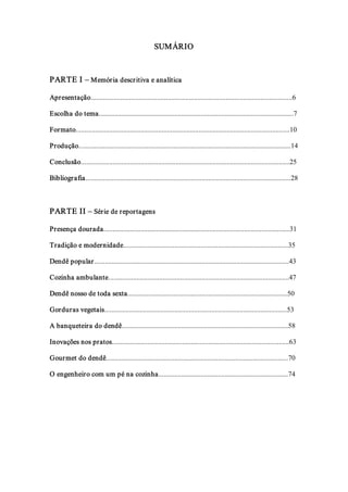 SUMÁRIO 



PARTE I – Memória descr itiva e analítica 

Apresentação...................................................................................................................6 

Escolha do tema...............................................................................................................7 

Formato..........................................................................................................................10 

Produção.........................................................................................................................14 

Conclusão.......................................................................................................................25 

Bibliografia.....................................................................................................................28 



PARTE II – Série de reportagens 

Presença dourada..........................................................................................................31 

Tradição e modernidade..............................................................................................35 

Dendê popular...............................................................................................................43 

Cozinha ambulante.......................................................................................................47 

Dendê nosso de toda sexta...........................................................................................50 

Gorduras vegetais........................................................................................................53 

A banqueteira do dendê...............................................................................................58 

Inovações nos pratos.....................................................................................................63 

Gour met do dendê........................................................................................................70 

O engenheiro com um pé na cozinha..........................................................................74
 