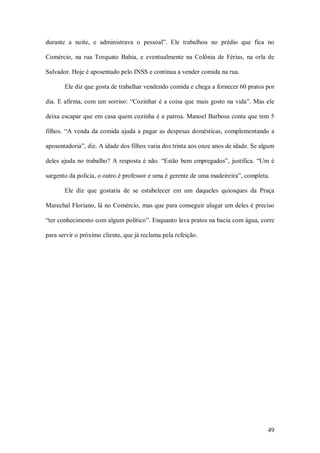 durante  a  noite,  e  administrava  o  pessoal”.  Ele  trabalhou  no  prédio  que  fica  no 

Comércio,  na  rua  Torquato  Bahia,  e  eventualmente  na  Colônia  de  Férias,  na  orla  de 

Salvador. Hoje é aposentado pelo INSS e continua a vender comida na rua. 

        Ele diz que gosta de trabalhar vendendo comida e chega a fornecer 60 pratos por 

dia.  E  afirma,  com  um  sorriso:  “Cozinhar  é  a  coisa  que  mais  gosto  na  vida”.  Mas  ele 

deixa escapar que em casa quem cozinha é a patroa. Manoel Barbosa conta que tem 5 

filhos.  “A  venda  da  comida  ajuda  a  pagar  as  despesas  domésticas,  complementando  a 

aposentadoria”, diz. A idade dos filhos varia dos trinta aos onze anos de idade. Se algum 

deles  ajuda  no  trabalho?  A  resposta  é  não.  “Estão  bem  empregados”,  justifica.  “Um  é 

sargento da polícia, o outro é professor e uma é gerente de uma madeireira”, completa. 

        Ele  diz  que  gostaria  de  se  estabelecer  em  um  daqueles  quiosques  da  Praça 

Marechal Floriano, lá no Comércio, mas que para conseguir alugar um deles é preciso 

“ter conhecimento com algum político”. Enquanto lava pratos na bacia com água, corre 

para servir o próximo cliente, que já reclama pela refeição.




                                                                                                49 
 
