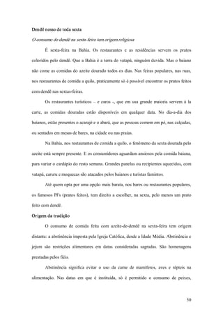 Dendê nosso de toda sexta  

O consumo do dendê na sexta­feira tem origem religiosa  

        É  sexta­feira  na  Bahia.  Os  restaurantes  e  as  residências  servem  os  pratos 

coloridos pelo dendê. Que a Bahia é a terra do vatapá, ninguém duvida. Mas o baiano 

não  come  as  comidas  do  azeite  dourado todos os  dias.  Nas  feiras  populares,  nas  ruas, 

nos restaurantes de comida a quilo, praticamente só é possível encontrar os pratos feitos 

com dendê nas sextas­feiras. 

        Os  restaurantes  turísticos  –  e  caros  ­,  que  em  sua  grande  maioria  servem  à  la 

carte,  as  comidas  douradas  estão  disponíveis  em  qualquer  data.  No  dia­a­dia  dos 

baianos, estão presentes o acarajé e o abará, que as pessoas comem em pé, nas calçadas, 

ou sentados em mesas de bares, na cidade ou nas praias. 

        Na Bahia, nos restaurantes de comida a quilo, o fenômeno da sexta dourada pelo 

azeite está sempre presente. E os consumidores aguardam ansiosos pela comida baiana, 

para variar o cardápio do resto semana. Grandes panelas ou recipientes aquecidos, com 

vatapá, caruru e moquecas são atacados pelos baianos e turistas famintos. 

        Até quem opta por uma opção mais barata, nos bares ou restaurantes populares, 

os  famosos  PFs  (pratos  feitos),  tem  direito  a  escolher,  na  sexta,  pelo  menos  um  prato 

feito com dendê. 

Origem da tradição 

        O  consumo  de  comida  feita  com  azeite­de­dendê  na  sexta­feira  tem  origem 

distante: a abstinência imposta pela Igreja Católica, desde a Idade Média. Abstinência e 

jejum  são  restrições  alimentares  em  datas  consideradas  sagradas.  São  homenagens 

prestadas pelos fiéis. 

        Abstinência  significa  evitar  o  uso  da  carne  de  mamíferos,  aves  e  répteis  na 

alimentação.  Nas  datas  em  que  é  instituída,  só  é  permitido  o  consumo  de  peixes,



                                                                                                50 
 