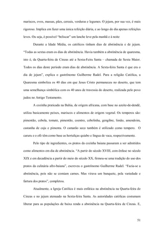 mariscos, ovos, massas, pães, cereais, verduras e legumes. O jejum, por sua vez, é mais 

rigoroso. Implica em fazer uma única refeição diária, e ao longo do dia apenas refeições 

leves. Ou seja, é possível “beliscar” um lanche leve pela manhã e à noite 

        Durante  a  Idade  Média,  os  católicos  tinham  dias  de  abstinência  e  de  jejum. 

“Todas as sextas eram os dias de abstinência. Havia também a abstinência de quaresma, 

isto  é,  da  Quarta­feira  de  Cinzas  até  a  Sexta­Feira  Santa  –  chamada  de  Sexta  Maior. 

Todos os dias deste período eram dias de abstinência.  A Sexta­feira Santa é que era o 

dia  de  jejum”,  explica  o  gastrônomo  Guilherme  Radel.  Para  a  religião  Católica,  a 

Quaresma  simboliza  os  40  dias  em  que  Jesus  Cristo  permaneceu  no  deserto,  que  tem 

uma semelhança simbólica com os 40 anos de travessia do deserto, realizada pelo povo 

judeu no Antigo Testamento. 

        A cozinha praticada na Bahia, de origem africana, com base no azeite­de­dendê, 

utiliza  basicamente  peixes,  mariscos  e  alimentos  de  origem  vegetal.  Os  temperos  são: 

pimentão,  cebola,  tomate,  pimentão,  coentro,  cebolinha,  gengibre,  limão,  amendoim, 

castanha  de  caju  e  pimenta.  O  camarão  seco  também  é  utilizado  como  tempero.    O 

caruru e o efó têm como base as hortaliças quiabo e língua de vaca, respectivamente. 

        Pelo tipo de ingredientes, os pratos da cozinha baiana passaram a ser admitidos 

como alimentos em dia de abstinência. “A partir do século XVIII, com ênfase no século 

XIX e em decadência a partir do meio do século XX, firmou­se uma tradição do uso dos 

pratos  da  culinária  afro­baiana”,  escreveu  o  gastrônomo  Guilherme  Radel.  “Fazia­se  a 

abstinência,  pois  não  se  comiam  carnes.  Mas  virava  um  banquete,  pela  variedade  e 

fartura dos pratos”, completou. 

        Atualmente, a Igreja Católica é  mais enfática  na  abstinência  na Quarta­feira de 

Cinzas  e  no  jejum  atenuado  na  Sexta­feira  Santa.  As  autoridades  católicas  costumam 

liberar  para  as  populações  de  baixa  renda  a  abstinência  na  Quarta­feira  de  Cinzas.  E,



                                                                                               51 
 