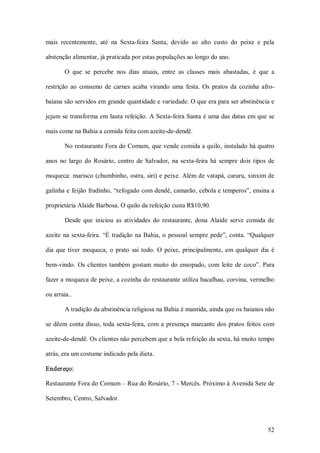 mais  recentemente,  até  na  Sexta­feira  Santa,  devido  ao  alto  custo  do  peixe  e  pela 

abstenção alimentar, já praticada por estas populações ao longo do ano. 

        O  que  se  percebe  nos  dias  atuais,  entre  as  classes  mais  abastadas,  é  que  a 

restrição  ao  consumo  de  carnes  acaba  virando  uma  festa.  Os  pratos  da  cozinha  afro­ 

baiana são servidos em grande quantidade e variedade. O que era para ser abstinência e 

jejum  se transforma em  lauta refeição. A Sexta­feira Santa é uma das datas em que se 

mais come na Bahia a comida feita com azeite­de­dendê. 

        No restaurante Fora do Comum, que vende comida a quilo, instalado há quatro 

anos  no  largo  do  Rosário,  centro  de  Salvador,  na  sexta­feira  há  sempre  dois  tipos  de 

moqueca:  marisco (chumbinho, ostra, siri) e peixe. Além de vatapá, caruru, xinxim de 

galinha e feijão fradinho, “refogado com dendê, camarão, cebola e temperos”, ensina a 

proprietária Alaíde Barbosa. O quilo da refeição custa R$10,90. 

        Desde  que  iniciou  as  atividades  do  restaurante,  dona  Alaíde  serve  comida  de 

azeite  na  sexta­feira.  “É  tradição  na  Bahia,  o  pessoal  sempre  pede”,  conta.  “Qualquer 

dia  que  tiver  moqueca,  o  prato  sai  todo.  O  peixe,  principalmente,  em  qualquer  dia  é 

bem­vindo.  Os  clientes  também  gostam  muito  do  ensopado,  com  leite  de  coco”.  Para 

fazer a moqueca de peixe, a cozinha do restaurante utiliza bacalhau, corvina, vermelho 

ou arraia..

        A tradição da abstinência religiosa na Bahia é mantida, ainda que os baianos não 

se  dêem  conta  disso, toda  sexta­feira,  com  a  presença  marcante  dos  pratos  feitos  com 

azeite­de­dendê. Os clientes não percebem que a bela refeição da sexta, há muito tempo 

atrás, era um costume indicado pela dieta. 

Ender eço: 

Restaurante Fora do Comum – Rua do Rosário, 7 ­ Mercês. Próximo à Avenida Sete de 

Setembro, Centro, Salvador.



                                                                                               52 
 