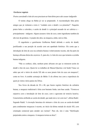 Gorduras vegetais 

Pratos com dendê e leite de coco precisam ser bem feitos para não causar indigestão 

        O  turista  chega  na  Bahia  já  vai  se  preparando.  A  recomendação  feita  pelos 

amigos  que  já  visitaram  a  terra  é:  “cuidado  com  o  dendê  e  as  pimentas!”.  Naqueles 

pratos  belos  e  coloridos,  o  azeite  de  dendê  é  o  principal  acusado  de  ser  calórico  e  – 

principalmente ­ indigesto. Alguns acusam o leite de coco, outro ingrediente também de 

alto teor de gorduras. A junção dos dois, na moqueca, então, nem se fala. 

        O  engenheiro  e  gastrônomo  Guilherme  Radel  defende  o  azeite  de  dendê, 

justificando  a  sua  posição  de  acordo  com  um  apanhado  histórico.  Ele  conta  que  a 

introdução do leite de coco na culinária baiana é relativamente recente, não faz parte da 

herança africana direta dos escravos. E, para ele, é o leite de coco que tornaria a cozinha 

baiana indigesta. 

        “Não  se  conhece,  aliás,  nenhum  prato  africano  em  que  se  misturem  azeite  de 

dendê e óleo de coco. Quem ler os trabalhos de Manoel Querino e de Sodré Viana vai 

saber  que  até  o  início  do  século  XX  não  se  usou  jamais  leite  de  coco  em  moqueca”, 

conta  no  livro  A  cozinha  sertaneja  da  Bahia .  E  ele  afirma  isso  com  a  experiência  de 

quem já visitou vários países da África. 

        Nos  livros  da  década  de  30  e  40,  que  fazem  registro  histórico  da  culinária 

baiana, a  moqueca tradicional  é  feita com  bastante  limão, tem  base  azeda.  “Tornou­se 

enjoativa  com  a  introdução  do  leite  de  coco,  com  o  agravante  de  torná­la  laxativa. 

Característica atribuída ao azeite­de­dendê, que nada tem a ver com isso”, afirma Radel. 

Segundo  Radel,  “a  invenção  heresíaca  de  misturar  o  leite  de  coco  ao  azeite­de­dendê 

para condimentar  moquecas é recente, no  início  da última  metade do século XX, com 

orientação  comercial  para  atender  aos  turistas”.  Para  ele,  isto  é  uma  “falsificação 

perpetrada contra a moqueca. A moqueca tornou­se doce”.



                                                                                                  53 
 