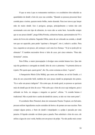 O que se  nota é que os restaurantes turísticos e os cozinheiros têm reduzido as 

quantidades de dendê e leite do coco nas comidas. “Quando as pessoas procuram fazer 

comida para o turista, querem muito brilho, muito dourado. Para isso tem­se que lançar 

mão  de  muito  dendê.  Isso  é  perigoso,  porque,  principalmente  o  turista  não  está 

acostumado  com  este  tipo  de  alimento,  às  vezes  não  se  sente  bem.  Aconselho  sempre 

que se use pouco dendê”, prega Elíbia Portela, culinarista baiana, apresentadora de TV e 

autora de livros de culinária. Segundo Elíbia, antes de ser colocado na comida, o dendê 

tem  que  ser  aquecido,  para  poder  “queimar  a  ferrugem”,  isto  é, reduzir  a  acidez.  Para 

isso, esquenta­se um pouco, até começar a sair uma leve fumaça. “Aí já se pode pôr no 

alimento”.  É  também  necessário  ferver  o  leite  de  coco,  por  cinco  minutos.  “Para  não 

fermentar”, ensina. 

        Para Elíbia,  a  maior preocupação é divulgar uma comida  baiana  leve. Que  não 

seja tão gordurosa e carregada no dendê, leite de coco e pimentas. “A pimenta deixa­se 

à parte. Põe quem quer, quem gosta”, diz. Ou, como costuma­se dizer, “a gosto”. 

        A  banqueteira Maria Célia  Midlej, que  mora em  Itabuna, no sul do Estado, e é 

dona  de  um  concorrido  bufê,  também  diz  usar  pouco  dendê  na  preparação  dos  pratos. 

“Eu o acho um pouco indigesto”. Ela conta que, de modo geral, as pessoas se queixam 

mais do dendê que do leite de coco: “Não acho que o leite de coco seja indigesto, pois é 

utilizado  no  bolo,  no  mingau  e  ninguém  se  queixa”,  afirma.  “A  comida  baiana  é 

tradicional. Não se pode tirar o azeite­de­dendê do caruru, se não vai virar outro prato”. 

        O cozinheiro Beto Pimentel, dono do restaurante Paraíso Tropical, em Salvador, 

procura utilizar ingredientes recém extraídos da horta e do pomar em suas receitas. Para 

compor  alguns  pratos,  o  fruto  do  dendê  é  despolpado  e  a  polpa  é  passada  por  uma 

peneira. O líquido extraído vai direto para a panela. Para substituir o leite de coco, ele 

utiliza a água do coco verde, batida com um pouco da polpa. “Eu não podia mais comer



                                                                                               54 
 