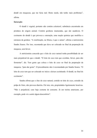 dendê  em  moquecas,  que  me  fazia  mal.  Deste  modo,  não  tenho  mais  problemas”, 

afirma. 

Saturação 

        O  dendê  é  vegetal,  portanto  não  contém  colesterol,  substância  encontrada  em 

produtos  de  origem  animal.  Contém  gorduras  insaturadas,  que  são  saudáveis.  O 

cozimento  do  dendê  é  que  provoca  a  saturação,  uma  reação  química  que  modifica  a 

estrutura da gordura. “A reutilização, na  fritura, é que o satura”, afirma a  nutricionista 

Sandra  Soares.  Por  isso,  recomenda  que  deva  ser  colocado  no  final  da  preparação  da 

moqueca, sem ferver. 

        A  nutricionista  concorda  que  o  leite  de  coco  natural  tenha  possibilidade  de  ser 

mais  prejudicial  do  que  o  dendê.  “O  leite  de  coco tem  que  cozinhar,  ferver,  para  não 

fermentar”,  diz.  Tem  gente  que  coloca  o  leite  de  coco  no  final  da  preparação  da 

moqueca, “para dar gosto”. O procedimento não é recomendado por Sandra Soares. “O 

leite de coco tem que ser colocado no início e deixar cozinhando. O dendê, no final do 

cozimento”. 

        Sandra afirma que o óleo do coco natural, contido no leite de coco, extraído da 

polpa do fruto, não provoca diarréia. Ele tem, sim, propriedades ligeiramente laxativas. 

“Não  é  prejudicial,  caso  haja  costume  de  consumo.  Já  um  turista  americano,  por 

exemplo, pode vir a sentir algum desconforto”.




                                                                                                55 
 