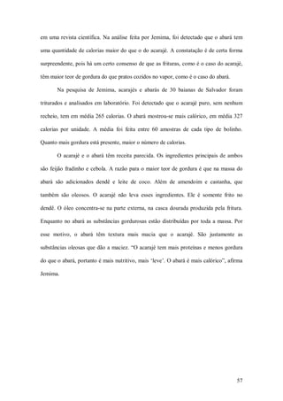 em uma revista científica. Na análise  feita por Jemima,  foi detectado que o abará tem 

uma quantidade de calorias maior do que o do acarajé. A constatação é de certa forma 

surpreendente, pois há um certo consenso de que as frituras, como é o caso do acarajé, 

têm maior teor de gordura do que pratos cozidos no vapor, como é o caso do abará. 

        Na  pesquisa  de  Jemima,  acarajés  e  abarás  de  30  baianas  de  Salvador  foram 

triturados  e  analisados  em  laboratório.  Foi  detectado  que o  acarajé  puro,  sem  nenhum 

recheio, tem em  média 265 calorias. O abará  mostrou­se mais calórico, em  média 327 

calorias  por  unidade.  A  média  foi  feita  entre  60  amostras  de  cada  tipo  de  bolinho. 

Quanto mais gordura está presente, maior o número de calorias. 

        O  acarajé  e  o  abará  têm  receita  parecida.  Os  ingredientes  principais  de  ambos 

são feijão  fradinho e  cebola.  A razão para o maior teor de gordura é que na  massa do 

abará  são  adicionados  dendê  e  leite  de  coco.  Além  de  amendoim  e  castanha,  que 

também  são  oleosos.  O  acarajé  não  leva  esses  ingredientes.  Ele  é  somente  frito  no 

dendê.  O  óleo  concentra­se  na  parte  externa,  na  casca  dourada  produzida  pela  fritura. 

Enquanto  no  abará  as  substâncias  gordurosas  estão  distribuídas  por  toda  a  massa.  Por 

esse  motivo,  o  abará  têm  textura  mais  macia  que  o  acarajé.  São  justamente  as 

substâncias oleosas que dão a maciez. “O acarajé tem  mais proteínas e  menos gordura 

do que o abará, portanto é mais nutritivo, mais ‘leve’. O abará é mais calórico”, afirma 

Jemima.




                                                                                              57 
 