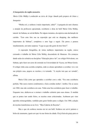 A banqueteira da região cacaueira  

Maria  Célia  Midlej  é  conhecida  na  terra  de  Jorge  Amado  pelo  preparo  de  festas  e 

banquetes 

        “Minha avó, a senhora é muito importante, sabia?”. A pergunta do neto chamou 

a  atenção  da  professora  aposentada,  cozinheira  e  dona  de  bufê  Maria  Célia  Midlej, 

natural  de Itabuna, no sul da Bahia. Por alguns instantes, ela esperou uma declaração de 

carinho.  “Tem  uma  foto  sua  na  exposição  que  está  no  shopping,  das  mulheres 

importantes  de  Itabuna”,  completou  o  neto  logo  a  seguir.  Ela  parou  e  pensou 

imediatamente, um tanto surpresa: “Logo eu que não gosto de tirar fotos!”. 

        A  exposição  fotográfica,  de  várias  mulheres  importantes  na  região,  estava 

coroando  o  trabalho  de  Maria  Célia  Midlej,  descendente  de  libaneses.  Ela  começou 

dando aulas de culinária na disciplina “Educação para o lar”, no colégio Polivalente, em 

Itabuna, após fazer um curso de extensão na Universidade de Viçosa, em Minas Gerais. 

O colégio tinha uma cozinha completa, onde as alunas aprendiam a cozinhar. Lá e em 

sua  própria  casa,  pegava  as  receitas  e  ia  testando.  “A  receita  tem  que  ser  testada”, 

afirma. 

        Maria  Célia  conta  que  aprendeu  a  cozinhar  com  a  mãe.  “Era  uma  cozinheira 

perfeita. Não usava muitos condimentos e fazia comidas árabes”, lembra. Ela se casou 

em 1960, mas não cozinhava em casa. Tinha uma boa cozinheira para fazer o trabalho. 

Enquanto  isso,  dedicava­se  a  ensinar  o  trabalho  culinário  para  suas  alunas.  À  medida 

que  os  pratos  iam  sendo  feitos,  as  receitas  eram  colecionadas.  Acabaram  por  virar 

apostilas mimeografadas, vendidas para gerar fundos para o colégio. Em 1988, coleção 

de receitas transformou­se no livro  “Meu Caderno de Receitas”. 

        Mas  o  que  ela  sonhava  mesmo  era  ter  um  bufê.  Sonhava  em  servir  jantares  e 

bolos de casamento, iguais aos que via nas festas da cidade. Ela já fazia de graça para os



                                                                                               58 
 