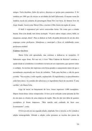 amigos.  Fazia  docinhos,  bolos  de  noiva  e  decorava  as  igrejas  para  casamentos.  E  foi 

também em 1988 que ela  iniciou as atividades do bufê Saborearte. O mesmo nome da 

lendária  escola  de  culinária  da  personagem  Dona  Flor  (ver  box),  do  famoso  livro  de 

Jorge Amado. Assim como Maria Célia, o escritor é filho ilustre da região do cacau. 

        O  bufê  é  responsável  por  servir  concorridas  festas.  Ela  conta  que  a  comida 

baiana,  feita  com  dendê,  tem  ótima  aceitação.  “O  povo  adora  vatapá,  caruru,  bobó,  as 

moquecas, acarajé, abará”. Para se dedicar ao bufê, ela pediu demissão de um dos dois 

empregos  como  professora.  Abandonou  o  municipal  e  ficou  só  trabalhando  como 

professora estadual. 

Caderno vira livro 

        Maria  Célia  está  aposentada,  mas  continua  a  dedicar­se  às  recepções.  O 

Saborearte  segue  firme.  Por  sua  vez,  o  livro  “Meu  Caderno  de  Receitas”  continua  a 

ajudar desde as cozinheiras e cozinheiros novatos até aos experientes, que querem variar 

o cardápio. As receitas são impressas com letras grandes e espaçamento maior do que o 

normalmente  encontrado  nos  livros  de  culinária.  “Tudo  para  facilitar  a  vida  de  quem 

cozinha. “Nas receitas, é tudo seguido, seqüenciado. Os ingredientes e os procedimentos 

estão bem claros. As comidas são saborosas e os ingredientes fáceis de encontrar. É uma 

cartilha”, diz Maria Célia. 

        Logo  de  ínicio,  no  lançamento  do  livro,  foram  impressos  1.000  exemplares. 

Depois  foram  feitas  várias reimpressões. O  livro já  foi utilizado como presente de  fim 

de  ano  para  os  clientes  de  uma  empresa  da  região.  Mas  ela  não  tem  idéia  de  quantos 

exemplares  já  foram  impressos.  “Meu  marido  está  cuidando  de  fazer  esse 

levantamento”, conta. 

        O livro já está em sua segunda edição, ampliada. Isto é, terceira, se for contada a 

edição  mimeografada.  Abrindo  a  edição,  estão  presentes  as  receitas  dos  pratos  da



                                                                                               59 
 