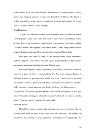 cozinha baiana, feitos com azeite­de­dendê. Também estão lá vários pratos da culinária 

árabe. Como não podia deixar de ser, para uma descendente de libaneses. No Brasil, ao 

se  falar  em  culinária  árabe,  faz­se  referência  aos  pratos  de  vários  países  do  Oriente 

Médio, a exemplo de Síria, Líbano e Turquia. 

Grandes eventos 

        “A gente faz uma comida internacional, requintada. Mas o pessoal come mesmo 

é comida baiana”, conta Maria Célia. Para servir os pratos típicos, o bufê utiliza panelas 

de barro, de cor preta. Os mariscos ela costuma servir em travessa em forma de conchas. 

“A  comida  baiana  é  muito  grande,  com  muitos  pratos.  Caruru,  vatapá,  farofa,  fritada, 

moqueca de peixe, mariscada. Sirvo tudo, em almoço ou jantar baiano”, diz. 

        Para  quem  não  gosta  de  dendê,  o  bufê  costuma  servir  frango  ensopado  e 

escabeche de peixe. Este último é feito com o peixe  inicialmente frito e depois cozido 

com tomate, coentro, cebola, pimentão, salsa, folha de louro. 

        Para utilizar a panela de barro, Maria Célia assinala que é necessário “queimá­la, 

para  tirar  o  gosto  do  barro  e  impermeabilizá­la”.  Para  isso,  coloca­se  farinha  de 

mandioca  na panela,  e queima­se até a  farinha  ficar preta. “Depois de servir os pratos 

nas  panelas  de  barro,  é  preciso  lavá­las  bem”,  recomenda.  No  caldeirão  é  servido  o 

feijão, o caruru, o vatapá. Na panela rasa, do tipo frigideira, é servida a moqueca. 

“Eu  gosto  de  fazer  eventos  grandes.  Quanto  mais  comida,  mais  pratos,  eu  fico  mais 

feliz. E fico calma, não importa o tamanho do evento”, afirma. E em tom de confissão, 

ela diz: “Eu gosto mesmo é de comer bife e ensopado”. 

Moqueca de jaca 

        Maria Célia conta que gosta de fazer misturas, coisas novas nos pratos. Para ela, 

é  muito  difícil  criar  um  prato  novo,  o  que  existe  são  inovações.  “As  receitas  vão 

passando  de  mão  em  mão.  O  que  a  gente  faz  é  acrescentar  novos  ingredientes.  Por



                                                                                               60 
 