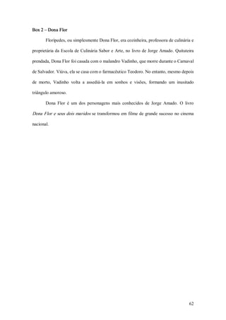 Box 2 – Dona Flor  

       Florípedes, ou simplesmente Dona Flor, era cozinheira, professora de culinária e 

proprietária da Escola de  Culinária Sabor e  Arte, no  livro de Jorge Amado. Quituteira 

prendada, Dona Flor foi casada com o malandro Vadinho, que morre durante o Carnaval 

de Salvador. Viúva, ela se casa com o farmacêutico Teodoro. No entanto, mesmo depois 

de  morto,  Vadinho  volta  a  assediá­la  em  sonhos  e  visões,  formando  um  inusitado 

triângulo amoroso. 

       Dona  Flor  é  um  dos  personagens  mais  conhecidos  de  Jorge  Amado.  O  livro 

Dona Flor e seus dois maridos se transformou em  filme de grande sucesso no cinema 

nacional.




                                                                                       62 
 