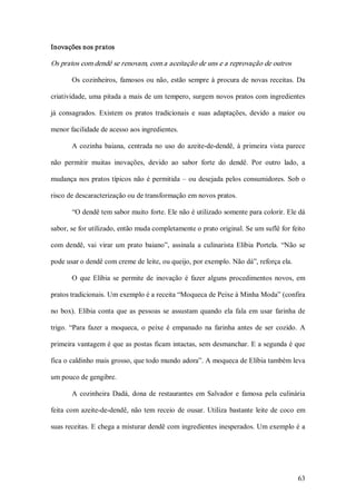 Inovações nos pratos 

Os pratos com dendê se renovam, com a aceitação de uns e a reprovação de outros 

        Os  cozinheiros,  famosos  ou  não,  estão  sempre  à  procura  de  novas  receitas.  Da 

criatividade, uma pitada a mais de um tempero, surgem novos pratos com ingredientes 

já  consagrados.  Existem  os  pratos  tradicionais  e  suas  adaptações,  devido  a  maior  ou 

menor facilidade de acesso aos ingredientes. 

        A  cozinha  baiana,  centrada  no  uso  do  azeite­de­dendê,  à  primeira  vista  parece 

não  permitir  muitas  inovações,  devido  ao  sabor  forte  do  dendê.  Por  outro  lado,  a 

mudança  nos  pratos típicos  não  é  permitida  –  ou  desejada  pelos  consumidores.  Sob  o 

risco de descaracterização ou de transformação em novos pratos. 

        “O dendê tem sabor muito forte. Ele não é utilizado somente para colorir. Ele dá 

sabor, se for utilizado, então muda completamente o prato original. Se um suflê for feito 

com  dendê,  vai  virar  um  prato  baiano”,  assinala  a  culinarista  Elíbia  Portela.  “Não  se 

pode usar o dendê com creme de leite, ou queijo, por exemplo. Não dá”, reforça ela. 

        O  que  Elíbia  se  permite  de  inovação  é  fazer  alguns  procedimentos  novos,  em 

pratos tradicionais. Um exemplo é a receita “Moqueca de Peixe à Minha Moda” (confira 

no  box).  Elíbia  conta  que  as  pessoas  se  assustam  quando  ela  fala  em  usar  farinha  de 

trigo.  “Para  fazer  a  moqueca,  o  peixe  é  empanado  na  farinha  antes  de  ser  cozido.  A 

primeira vantagem é que as postas ficam intactas, sem desmanchar. E a segunda é que 

fica o caldinho mais grosso, que todo mundo adora”. A moqueca de Elíbia também leva 

um pouco de gengibre. 

        A  cozinheira  Dadá,  dona  de  restaurantes  em  Salvador  e  famosa  pela  culinária 

feita  com  azeite­de­dendê,  não  tem  receio  de  ousar.  Utiliza  bastante  leite  de  coco  em 

suas receitas. E chega a misturar dendê com ingredientes inesperados. Um exemplo é a




                                                                                               63 
 