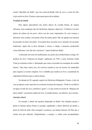receita  “Bacalhau  da  Dadá”,  que  une  azeite­de­dendê,  leite  de  coco  e  creme  de  leite 

(veja receita no box). O prato é para quem gosta de novidades. 

Tradição do dendê 

        Para  alguns  apreciadores  dos  pratos  típicos  da  cozinha  baiana,  de  origem 

africanas, essas mudanças não são facilmente, digamos, digeríveis. “Culinária é um dos 

pilares  da  cultura  de  um  povo,  talvez  um  dos  mais  importantes.  Se  você  começa  a 

deteriorar essa cozinha, você perde a base da cultura geral. Não me agrada essa maneira 

de proceder, de fazer inovações. Você pode fazer um prato novo, baseado em um prato 

tradicional.  Agora  não  se  deve  deturpar  o  caruru,  o  vatapá,  a  moqueca,  produzindo 

coisas diferentes. Isso não deve acontecer”, opina Guilherme Radel. 

        A discussão em torno de modificações nos pratos da cozinha baiana é antiga. No 

prefácio  do  livro  “Cadernos  de  Xangô”,  publicado  em  1939,  o  autor  Jerônimo  Sodré 

Viana já reclamava sobre a “deturpação que estava ocorrendo na concepção da cozinha 

baiana”.  Para  lutar  contra  isso,  ele  resolveu  instalar­se  em  um  terreiro  de  candomblé 

para resgatar as receitas originais. Foi o trabalho que resultou no livro, considerado de 

importância histórica para a cultura baiana. 

        Na década de 50, segundo registro da folclorista Hildegardes Vianna, o leite de 

coco já aparece como opcional no cozimento do peixe da moqueca. “Pode­se cozinhá­lo 

em água ou leite de coco, conforme o gosto”, é o que consta na receita de “Moqueca de 

peixe miúdo”, na primeira edição do livro A cozinha baiana: seu folclore, suas receitas. 

Acarajé e abará 

        Os  acarajés  e  abarás  são  iguarias  disputadas  na  Bahia.  Nas  calçadas,  praças  e 

praias  as  baianas  típicas  fritam  os  acarajés,  espalhando  o  cheiro  delicioso  do  dendê,  a 

partir do final da tarde. Para conseguir os petiscos, nas  baiana  famosas,  há  filas que o 

cliente  tem  que  enfrentar.  Originalmente,  o  acarajé  e  o  abará  eram  acompanhados



                                                                                                 64 
 