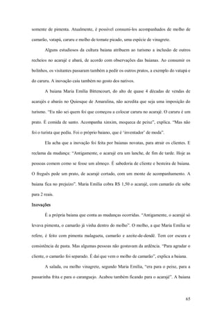 somente  de  pimenta.  Atualmente,  é  possível  consumi­los  acompanhados  de  molho  de 

camarão, vatapá, caruru e molho de tomate picado, uma espécie de vinagrete. 

        Alguns  estudiosos  da  cultura  baiana  atribuem  ao  turismo  a  inclusão  de  outros 

recheios  no  acarajé  e  abará,  de  acordo  com  observações  das  baianas.  Ao  consumir  os 

bolinhos, os visitantes passaram também a pedir os outros pratos, a exemplo do vatapá e 

do caruru. A inovação caiu também no gosto dos nativos. 

        A  baiana  Maria  Emília  Bittencourt,  do  alto  de  quase  4  décadas  de  vendas  de 

acarajés  e abarás  no Quiosque de  Amaralina,  não acredita que seja uma  imposição do 

turismo. “Eu não sei quem foi que começou a colocar caruru no acarajé. O caruru é um 

prato. É comida de  santo. Acompanha  xinxim,  moqueca de peixe”, explica.  “Mas  não 

foi o turista que pediu. Foi o próprio baiano, que é ‘inventador’ de moda”. 

        Ela acha que a  inovação foi  feita por baianas  novatas, para atrair os clientes. E 

reclama da mudança: “Antigamente, o acarajé era um lanche, de fim de tarde. Hoje as 

pessoas comem como se fosse um almoço. É sabedoria de cliente e besteira de baiana. 

O  freguês  pede  um  prato,  de  acarajé  cortado,  com  um  monte  de  acompanhamento.  A 

baiana fica no prejuízo”. Maria Emília cobra R$ 1,50 o acarajé, com camarão ele sobe 

para 2 reais. 

Inovações 

        É a própria baiana que conta as mudanças ocorridas. “Antigamente, o acarajé só 

levava pimenta, o camarão já vinha dentro do molho”. O molho, a que Maria Emília se 

refere,  é  feito  com  pimenta  malagueta,  camarão  e  azeite­de­dendê.  Tem  cor  escura  e 

consistência de pasta. Mas algumas pessoas não gostavam da ardência. “Para agradar o 

cliente, o camarão foi separado. É daí que vem o molho de camarão”, explica a baiana. 

        A salada, ou molho vinagrete, segundo Maria Emília, “era para o peixe, para  a 

passarinha frita e para o caranguejo. Acabou também ficando para o acarajé”. A baiana



                                                                                            65 
 
