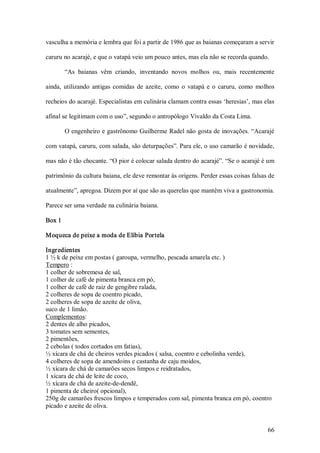vasculha a memória e lembra que foi a partir de 1986 que as baianas começaram a servir 

caruru no acarajé, e que o vatapá veio um pouco antes, mas ela não se recorda quando. 

         “As  baianas  vêm  criando,  inventando  novos  molhos  ou,  mais  recentemente 

ainda,  utilizando  antigas  comidas  de  azeite,  como  o  vatapá  e  o  caruru,  como  molhos 

recheios do acarajé. Especialistas em culinária clamam contra essas ‘heresias’, mas elas 

afinal se legitimam com o uso”, segundo o antropólogo Vivaldo da Costa Lima. 

         O engenheiro e gastrônomo Guilherme Radel não gosta de inovações. “Acarajé 

com vatapá, caruru, com salada, são deturpações”. Para ele, o uso camarão é novidade, 

mas não é tão chocante. “O pior é colocar salada dentro do acarajé”. “Se o acarajé é um 

patrimônio da cultura baiana, ele deve remontar às origens. Perder essas coisas falsas de 

atualmente”, apregoa. Dizem por aí que são as querelas que mantêm viva a gastronomia. 

Parece ser uma verdade na culinária baiana. 

Box 1 

Moqueca de peixe a moda de Elíbia Portela 

Ingr edientes 
1 ½ k de peixe em postas ( garoupa, vermelho, pescada amarela etc. ) 
Tempero : 
1 colher de sobremesa de sal, 
1 colher de café de pimenta branca em pó, 
1 colher de café de raiz de gengibre ralada, 
2 colheres de sopa de coentro picado, 
2 colheres de sopa de azeite de oliva, 
suco de 1 limão. 
Complementos: 
2 dentes de alho picados, 
3 tomates sem sementes, 
2 pimentões, 
2 cebolas ( todos cortados em fatias), 
½ xícara de chá de cheiros verdes picados ( salsa, coentro e cebolinha verde), 
4 colheres de sopa de amendoins e castanha de caju moídos, 
½ xícara de chá de camarões secos limpos e reidratados, 
1 xícara de chá de leite de coco, 
½ xícara de chá de azeite­de­dendê, 
1 pimenta de cheiro( opcional), 
250g de camarões frescos limpos e temperados com sal, pimenta branca em pó, coentro 
picado e azeite de oliva.


                                                                                            66 
 