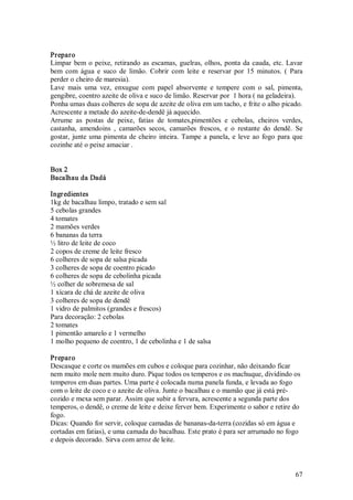 Preparo 
Limpar  bem  o  peixe,  retirando  as  escamas,  guelras,  olhos,  ponta  da  cauda,  etc.  Lavar 
bem  com  água  e  suco  de  limão.  Cobrir  com  leite  e  reservar  por  15  minutos.  (  Para 
perder o cheiro de maresia). 
Lave  mais  uma  vez,  enxugue  com  papel  absorvente  e  tempere  com  o  sal,  pimenta, 
gengibre, coentro azeite de oliva e suco de limão. Reservar por  1 hora ( na geladeira). 
Ponha umas duas colheres de sopa de azeite de oliva em um tacho, e frite o alho picado. 
Acrescente a metade do azeite­de­dendê já aquecido. 
Arrume  as  postas  de  peixe,  fatias  de  tomates,pimentões  e  cebolas,  cheiros  verdes, 
castanha,  amendoins  ,  camarões  secos,  camarões  frescos,  e  o  restante  do  dendê.  Se 
gostar,  junte  uma  pimenta  de  cheiro  inteira.  Tampe  a  panela,  e  leve  ao  fogo  para  que 
cozinhe até o peixe amaciar . 


Box 2 
Bacalhau da Dadá 

Ingr edientes 
1kg de bacalhau limpo, tratado e sem sal 
5 cebolas grandes 
4 tomates 
2 mamões verdes 
6 bananas da terra 
½ litro de leite de coco 
2 copos de creme de leite fresco 
6 colheres de sopa de salsa picada 
3 colheres de sopa de coentro picado 
6 colheres de sopa de cebolinha picada 
½ colher de sobremesa de sal 
1 xícara de chá de azeite de oliva 
3 colheres de sopa de dendê 
1 vidro de palmitos (grandes e frescos) 
Para decoração: 2 cebolas 
2 tomates 
1 pimentão amarelo e 1 vermelho 
1 molho pequeno de coentro, 1 de cebolinha e 1 de salsa 

Preparo 
Descasque e corte os mamões em cubos e coloque para cozinhar, não deixando ficar 
nem muito mole nem muito duro. Pique todos os temperos e os machuque, dividindo os 
temperos em duas partes. Uma parte é colocada numa panela funda, e levada ao fogo 
com o leite de coco e o azeite de oliva. Junte o bacalhau e o mamão que já está pré­ 
cozido e mexa sem parar. Assim que subir a fervura, acrescente a segunda parte dos 
temperos, o dendê, o creme de leite e deixe ferver bem. Experimente o sabor e retire do 
fogo. 
Dicas: Quando for servir, coloque camadas de bananas­da­terra (cozidas só em água e 
cortadas em fatias), e uma camada do bacalhau. Este prato é para ser arrumado no fogo 
e depois decorado. Sirva com arroz de leite.



                                                                                                67 
 