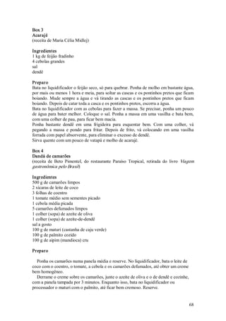Box 3 
Acarajé 
(receita de Maria Célia Midlej) 

Ingr edientes 
1 kg de feijão fradinho 
4 cebolas grandes 
sal 
dendê 

Preparo 
Bata no liquidificador o feijão seco, só para quebrar. Ponha de molho em bastante água, 
por mais ou menos 1 hora e meia, para soltar as cascas e os pontinhos pretos que ficam 
boiando.  Mude  sempre  a  água  e  vá  tirando  as  cascas  e  os  pontinhos  pretos  que  ficam 
boiando. Depois de catar toda a casca e os pontinhos pretos, escorra a água. 
Bata no liquidificador com as cebolas para fazer a massa. Se precisar, ponha um pouco 
de água para bater melhor. Coloque o sal. Ponha a  massa em uma  vasilha e  bata bem, 
com uma colher de pau, para ficar bem macia. 
Ponha  bastante  dendê  em  uma  frigideira  para  esquentar  bem.  Com  uma  colher,  vá 
pegando  a  massa  e  pondo  para  fritar.  Depois  de  frito,  vá  colocando  em  uma  vasilha 
forrada com papel absorvente, para eliminar o excesso de dendê. 
Sirva quente com um pouco de vatapá e molho de acarajé. 

Box 4 
Dandá de camarões 
(receita  de  Beto  Pimentel,  do  restaurante  Paraíso  Tropical,  retirada  do  livro  Viagem 
gastronômica pelo Brasil) 

Ingr edientes 
500 g de camarões limpos 
2 xícaras de leite de coco 
3 folhas de coentro 
1 tomate médio sem sementes picado 
1 cebola média picada 
5 camarões defumados limpos 
1 colher (sopa) de azeite de oliva 
1 colher (sopa) de azeite­de­dendê 
sal a gosto 
100 g de maturi (castanha de caju verde) 
100 g de palmito cozido 
100 g de aipim (mandioca) cru 

Preparo 

  Ponha os camarões numa panela média e reserve. No liquidificador, bata o leite de 
coco com o coentro, o tomate, a cebola e os camarões defumados, até obter um creme 
bem homogêneo. 
  Derrame o creme sobre os camarões, junte o azeite de oliva e o de dendê e cozinhe, 
com a panela tampada por 3 minutos. Enquanto isso, bata no liquidificador ou 
processador o maturi com o palmito, até ficar bem cremoso. Reserve.


                                                                                              68 
 