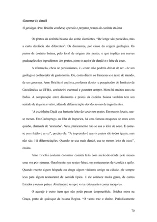 Gourmet do dendê 

O geólogo Arno Brichta conhece, aprecia e prepara pratos da cozinha baiana  


       Os pratos da cozinha baiana são como diamantes. “De longe são parecidos, mas 

a  curta  distância  são  diferentes”.  Os  diamantes,  por  causa  da  origem  geológica.  Os 

pratos  da  cozinha  baiana,  pelo  local  de  origem  dos  pratos,  o  que  implica  em  suaves 

graduações dos ingredientes dos pratos, como o azeite­de­dendê e o leite de coco. 

       A afirmação, cheia de preciosismos, é ­ como não poderia deixar de ser ­ de um 

geólogo e conhecedor de gastonomia. Ou, como dizem os franceses e o resto do mundo, 

de um gourmet. Arno Brichta é paulista, professor doutor e pesquisador do Instituto de 

Geociências da UFBA, cozinheiro eventual e gourmet sempre. Mora há muitos anos na 

Bahia.  A  comparação  entre  diamantes  e  pratos  da  cozinha  baiana  também  tem  um 

sentido de riqueza e valor, além da diferenciação devido ao uso de ingredientes. 

       “A cozinheira Dadá usa bastante leite do coco nos pratos. Em outros locais, usa­ 

se menos. Em Cachaprego, na Ilha de Itaparica, há uma famosa moqueca de aratu com 

quiabo, chamada de ‘aratuabo’. Nela, praticamente não se usa o leite de coco. E come­ 

se com feijão e arroz”, precisa ele. “A impressão é que os pratos são todos iguais, mas 

não  são.  Há  diferenciações.  Quando  se  usa  mais  dendê,  usa­se  menos  leite  de  coco”, 

ensina. 

       Arno  Brichta  costuma  consumir  comida  feita  com  azeite­de­dendê  pelo  menos 

uma vez por semana. Geralmente nas sextas­feiras, em restaurantes de comida a quilo. 

Quando  recebe  algum  hóspede  ou  chega  algum  visitante  amigo  na  cidade,  ele  sempre 

leva  para  algum  restaurante  de  comida  típica.  E  ele  conhece  muita  gente,  de  outros 

Estados e outros países. Atualmente sempre vai a restaurantes comer moqueca. 

       O  acarajé  é  outro  item  que  não  pode  passar  despercebido.  Brichta  mora  na 

Graça,  perto  do  quiosque  da  baiana  Regina.  “O  vento  traz  o  cheiro.  Periodicamente


                                                                                             70 
 